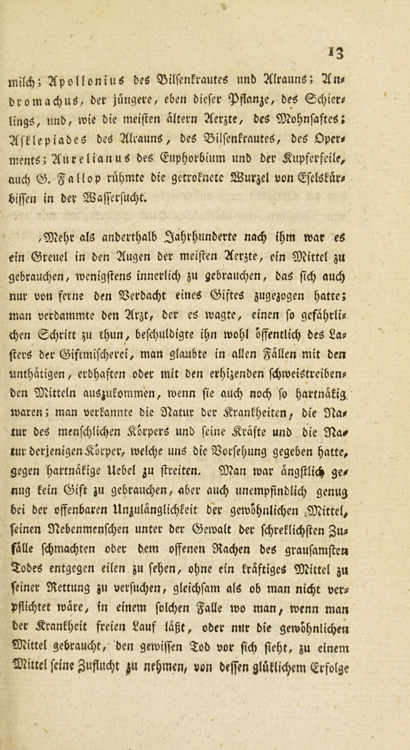 2(ponontu^ beö Q3t(fcn!i*aute^ «nb 5(fraun^; 2(nf bi-omac^uör bei* jüngere, eben biefei* ?>flnn^e, be^ 0d)ter# ltngs!, unb, ttn'e bie mcifren altern ^ferjte, beö ^o^nfafteö; leptabeö beö ^üraunö, beö Q3i(fenfrauteö, beö Oper# mcnt^; 2(iu e (i a n u ^ beö €upf)orb{um unb ber ^upfcrfeüe, nuc^ (b, S a U 0 p riif)mte bie getrofnete SBurjcl von ^‘felöför^ ^ilJen in ber 5Sajyerfud)t, /^tet)r aB anbert^alb Sa^r^imberte nac^ t^m war e^ ein Greuel in ben ^(ugen ber meifren 2(er5te, ein S)tittei ju gcbraud)en, rocnigftenö tnnerlid) jn gebraiid)en, ba^ fid) auc^ nur von ferne ben S3erbad)t eineö (5?ifteö jugesogen ^atte; man verbammte ben ^{rjt, ber e^ wagte, einen fo gcfa^rli^ , d)en 0d)ritt ^u tf>un, befcf)u(bigte ii)n wof;I öffentlich beö 2a» » flerö ber ©iftmifcherei, man glaubte in allen S«den mit ben unthatigen, erbhaften ober mit ben erh4enben fd)wei^treiben^ ben Mitteln au^iutommen, wenn fie auch noch fö h^^^fnabig. waren; man verbannte bie Statur ber ^ranbheiten/ bie 9'ia# tur beö menfd)(ichen ^Ibrperö unb feine Grafte unb bie 9^a# lur berjenigen Körper, we(d)e un^ bie ^orfehung gegeben hatte^ gegen h^^i’bnabige Uebel ^u jlreiten. £0?an war angfllich ge/ nug bein ©ift ju gebraud)en, aber auch unempfinblid) genug bei ber offenbaren Unzulänglichheit ber gewohnIid)en v^Otitte^ feinen S^ebenmenfehen unter ber ©ewalt ber fchreblichjlen 3u^ f^de fchmachten ober bem offenen 9lad)en beö graufamffe» ^obe^ entgegen eilen ju fehen, ohne ein br^ftige^ !Diittel jw feiner Slettung ju verfuchen, gleichfam alö ob man nicht ver/ ^fiid)tet wäre, fn einem folchen galle wo man, wenn man ter ^ranbheit freien Sauf l^^t, ober nur bte gewöhnlichen ?Dt{ttel gebraud)t, ben gewiffen ^ob vor fich ffeht, zu einem fflJittel feine 3ufliicf)t |u nehmen, »cn teffen 9(öflW;em Sefolae