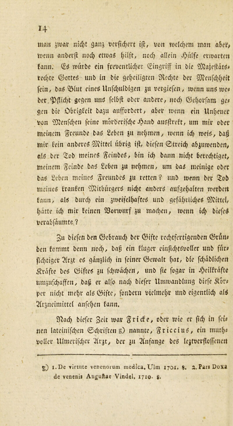 I man '^yom nic{)t ganj veific^ei't tjr, \)Dn melc^em man aSelV memi anbevfl noc^ ccma^ ncd) allein 4?ulfe ci’i\>ai’tert fann. (^6 würbe ein freuentUc^er C£inj)vift in bie 93tajeÜat^^ l:ecl)te ©otteö unb in bie öe^eilißten i)u’d)te bei* 0>)ienfd)f;eit fein / baö QMut cineö Unfdmlbigen uergiefen, wenn un5 wc^ ber,^flid)t gegen und felbjl ober anbere, ned) ®ef)orfam ge# gen bie Obrigkeit baju aujforbcrt, aber wenn etn Unl^euer Von ^Dtenfcben feine morb’evifd)e 4?anb aud(lreft, um mir ober meinem ^reunbe bad 2eben ju nehmen/ wenn id) weid, baf mir bein anbeved 0}?ittel übrig tfb, biefen 0treid) ab^uwenbert/ ßld ber ^ob meined ^einbed^ bin id) bann nicht berechtiget/ meinem Jeinbe bad Seben ju nehmen, um bad meinige ober bad 2eben meined Srcimbed ^u retten? unb wenn ber 5ob meined trauten ‘JJiitbürgerd nicht anberd aufgehalten werbert tann, ald burd) rin gweifelhafted unb gefahrlid)ed ?0iittel/ hatte ich mir feinen ?8orwurf ju mad)cn/ wenn td) biefe^ uerabfaumte ? 3u biefen ben (^ebraud) ber (^iftc rcd)tfertigenben @rün# ben fommt benn noch, baf ein fluger einfid)tduoller unb für# fid)tiger ^lr§t ed günjlid) in feiner ©ewalt bie fd)ablid)ert Prüfte bed Öifted gu fchmacheU/ unb fie fogar in ^eiifrüfte umgufchaffen / bap er alfo nad) biefer Umwanblung biefe ^br# per nid)t mehr aldöiftc, fonbern vielmehr unb eigentlich ald ^trgneimittel anfehen fann. 97ach biefer geit war Srtcfe> ober wie er fiel) in fet# nen lateinifd)en 0d)i*iften g) nannte, ^ricciud/ ein muth# voller Ulmerifd)cr ’^rgt/ ber ju 2l'nfange bed le|tverflolTenert g) i.De Yirtutc venenorum medica^Ulm 1701. S. a. Pars DoX4 de venenii Auguftae Vindcl, i7io- 8«