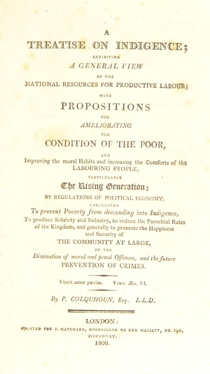A TREATISE ON INDIGENCE EXHIBITING A GENERAL VIEW OF THE ^NATIONAL RESOURCES FOR PRODUCTIVE LABOUR; WITH PROPOSITIONS FOR AMELIORATING THE CONDITION OF THE POOR, AND Improving the moral Habits and increasing the Comforts of the LABOURING PEOPLE, PARTICULARLY €!je Efetng (generation; BY REGULATIONS OF POLITICAL ECONOMY, CALCULATED To prevent Poverty from descending into Indigence, To produce Sobriety and Industry, to reduce the Parochial Rates of the Kingdom, and generally to promote the Happiness and Security of THE COMMUNITY AT LARGE, BY THE Diminution of moral and penal Offences, and the future PREVENTION OF CRIMES. Vincit amor patriae. Virq. &n. YT. By P. COLQUHOUN, Esq. L.L.D, LONDON: *5untei> for j, iiatchard, bookseller to her majesty, no. 130, FICCADILLY. : 1806. V80