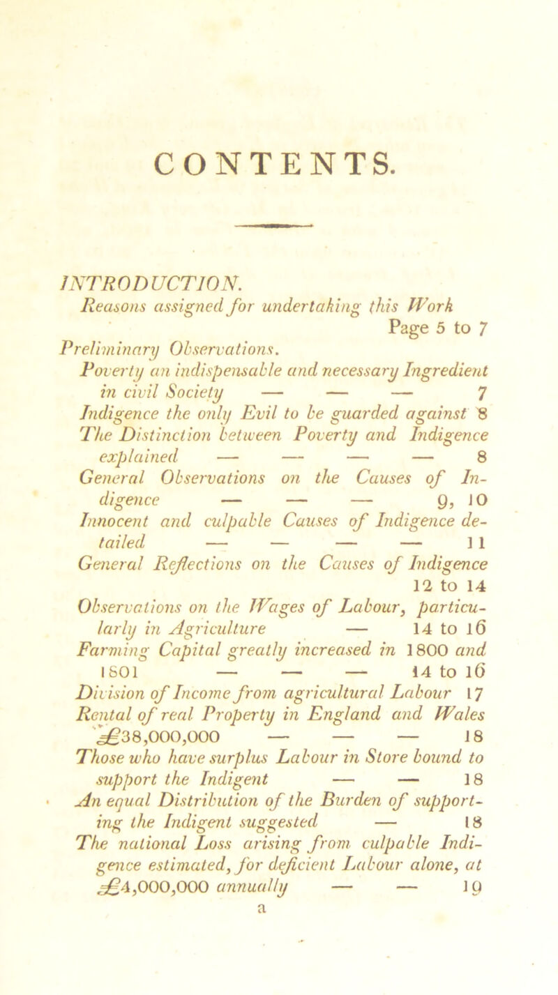 CONTENTS. INTRODUCTION. Reasons assigned for undertaking this Work Page 5 to 7 Preliminary Observations. Poverty an indispensable and necessary Ingredient in civil Society — — — 7 Indigence the only Evil to be guarded against 8 The Distinction between Poverty and Indigence explained —- — — — 8 General Observations on the Causes of In- digence — — — 9, JO Innocent and culpable Causes of Indigence de- tailed — — — — ] 1 General Reflections on the Causes of Indigence 12 to 14 Observations on the Wages of Labour, particu- larly in Agriculture — 14 to 16 Farming Capital greatly increased in 1800 and IS01 — '— — 14 to 16 Division of Income from agricultural Labour 17 Rental of real Property in England and Wales ^38,000,000 — — — 18 Those who have surplus Labour in Store bound to support the Indigent — — 18 An equal Distribution of the Burden of support- ing the Indigent suggested — 18 The national Loss arising from culpable Indi- gence estimated, for deficient Labour alone, at ^4,000,000 annually — — 10 a