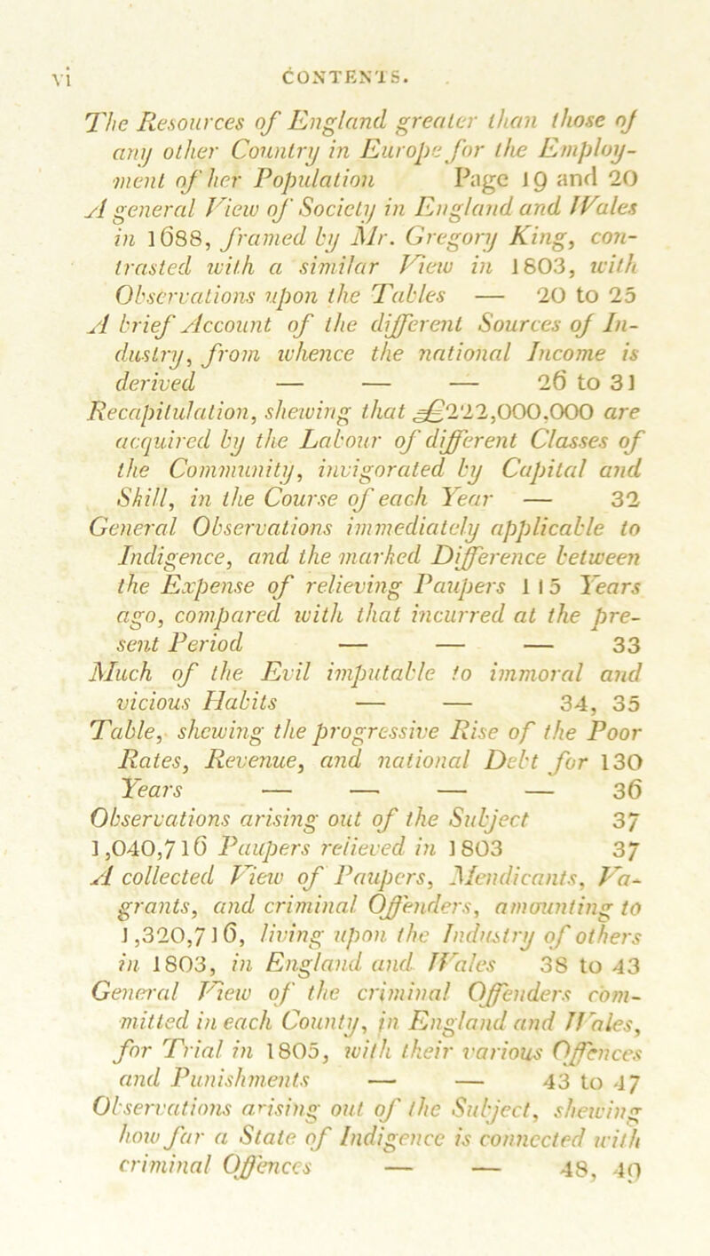 The Resources of England greater than those oj any other Country in Europe for the Employ- ment of her Population Page 19 and 20 si general View of Society in England and lVales in 1088, framed by Mr. Gregory King, con- trasted with a similar View in 1803, with Observations upon the Tables — 20 to 25 A brief Account of the different Sources of In- dustry, from whence the national Income is derived — — — 26 to 31 Recapitulation, shewing that ^222,000,000 are acquired by the Labour of different Classes of the Community, invigorated by Capital and Skill, in the Course of each Year — 32 General Observations immediately applicable to Indigence, and the marked Difference between the Expense of relieving Paupers 1 15 Years ago, compared with that incurred at the pre- sent Period — — — 33 Much of the Evil imputable to immoral and vicious Habits — — 34, 35 Table, shewing the progressive Rise of the Poor Rates, Revenue, and national Debt for 130 Years — — — — 36 Observations arising out of the Subject 37 1,040,7 lO Paupers relieved in 1S03 37 A collected View of Paupers, Mendicants, Va- grants, and criminal Offenders, amounting to ] ,320,7J 0, living upon the Industry of others in 1803, in England and Wales 38 to 43 General Vew of the criminal Offenders com- mitted in each County, in England and Hales, for Trial in 1805, with their various Offences and Punishments — — 43 to 47 Observations arising out of the Subject, shewing how far a State of Indigence is connected with criminal Offences — — 48, 40