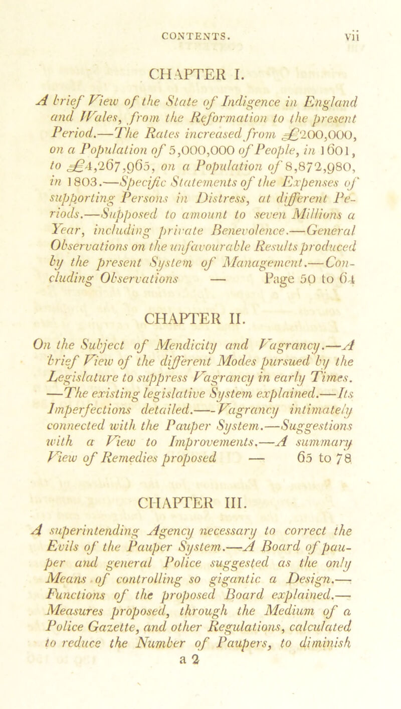 CHAPTER I. A brief View of the State of Indigence in England and lVales, from the Reformation to the present Period.—The Rales increased from ^£‘200,000, on a Population of 5,000,000 of People, in ] ()01, to 267,965, on a Population of 8,872,980, in 1803.—Specific Statements of the Expenses of supporting Persons in Distress, at different Pe- riods.—Supposed to amount to seven Millions a Year, including private Benevolence.—General Observations on the unfavourable Results produced by the present System of Management.— Con- cluding Observations — Page 50 to ()4 CHAPTER IE On the Subject of Mendicity and Vagrancy.—A brief View of the different Modes pursued by the Legislature to suppress Vagrancy in early Times. —The existing legislative System explained.—Its Imperfections detailed. Vagrancy intimately connected with the Pauper System.—Suggestions with a View to Improvements.—A summary View of Remedies proposed — 65 to 78 CHAPTER III. A superintending Agency necessary to correct the Evils of the Pauper System.—A Board of pau- per and general Police suggested as the only Means of controlling so gigantic a Design.— Functions of the proposed Board explained.— Measures proposed, through the Medium of a Police Gazette, and other Regulations, calculated to reduce the Number of Paupers, to diminish a 2