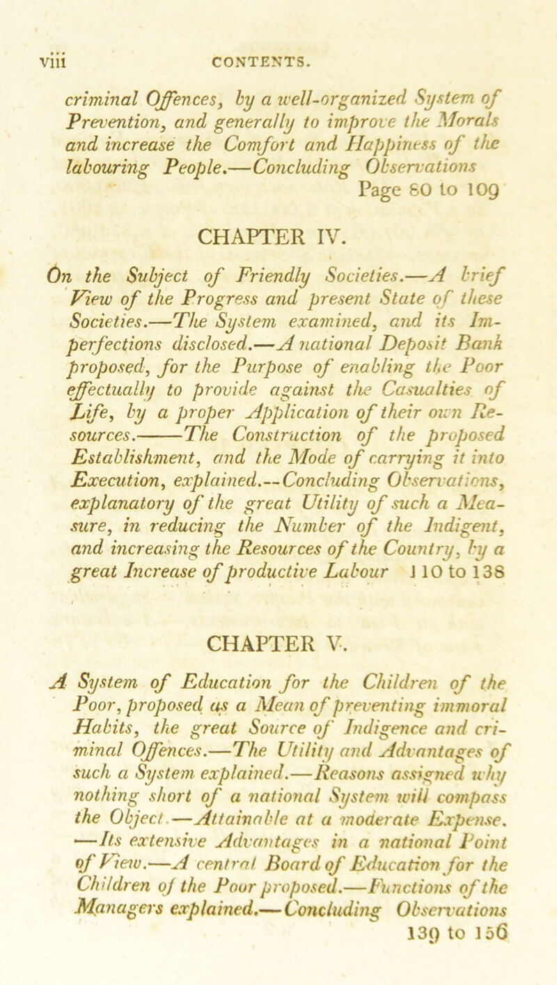 criminal Offences, by a well-organized System of Prevention, and generally to improve the Morals and increase the Comfort and Happiness of the labouring People.—Concluding Observations Page 60 to 109 CHAPTER IV. On the Subject of Friendly Societies.—A brief View of the Progress and present State of these Societies.—The System examined, and its Im- perfections disclosed.—A national Deposit Bank proposed, for the Purpose of enabling the Poor effectually to provide against the Casualties of f ife, by a proper Application of their own Re- sources. The Construction of the proposed Establishment, and the Mode of carrying it into Execution, explained.—Concluding Observations, explanatory of the great Utility of such a Mea- sure, in reducing the Number of the Indigent, and increasing the Resources of the Country, by a great Increase of productive Labour J10 to 138 CHAPTER V. A System of Education for the Children of the Poor, proposed us a Mean of preventing im moral Habits, the great Source of Indigence and cri- minal Offences.—The Utility and Advantages of such a System explained.—Reasons assigned why nothing short of a national System will compass the Object—Attainable at a moderate Expense. ■—Its extensive Advantages in a national Point of View.—A central Board of Education for the Children oj the Poor proposed.—Functions of the Managers explained.— Concluding Observations 13() to 156