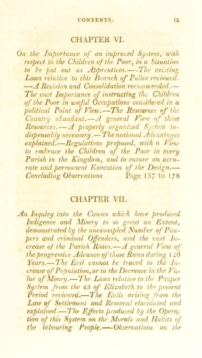 CHAPTER VI. On the Importance of an improved System, with respect to the Children of the Poor, in a Situation to be put out as Apprentices. The existing Laws relative to this Branch o/P olice reviewed. —A Revision and Consolidation recommended.— The vast Importance of instructing the Children of the Poor in useful Occupations considered in a political Point of flew.—The Resources of the Country abundant.—A general View of these Resources. — A properly organized System in- dispensably necessary.— The national Advantages explained.—Regulations proposed, with a View to embrace the Children of the Poor in every Parish in the Kingdom, and to ensure an accu- rate and permanent Execution of the Design.— Concluding Observations Page 15/ to 178 CHAPTER VII. An Inquiry into the Causes which have produced Indigence and Misery to so great an Extent, demonstrated by the unexampled Number of Pau- pers ctnd criminal Offenders, and the vast In- crease of the Parish Rates.—A general View of the progressive Advance of those Rates during lit) Years.—The Evil cannot be traced to the In- crease of Population,or to the Decrease in the Va- lue of Money.—The Laws relative to the Pauper System from the 43 of Elizabeth to the present Period reviewed.—The Evils arising from the Law of Settlement and Removal elucidated and explained.—The Effects produced by the Opera- tion of this System on the Morals and Habits of the labouring People. Observations on the