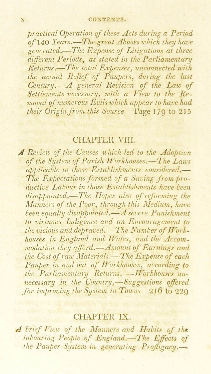 practical Operation of these Acts during a Period of 140 Years.—The great Abuses which they have generated.—The Expense of Litigations at three different Periods, as stated in the Parliamentary Returns.—The total Expenses, unconnected with the actual Relief of Paupers, during the last Century.—A general Revision of the Law of Settlements necessary, with a View to the Re- moval of numerous Evils which appear to have had their Origin from this Source Page ] /Q to 215 CHAPTER VIII. A Review of the Causes which led to the Adoption of the System of Parish Workhouses.—The Laws applicable to those Establishments considered.— The Expectations formed of a Saving from pro- ductive Labour in those Establishments have been disappointed.—The Hopes also of reforming the Manners of the Poor, through this Medium, have been equally disappointed.—A severe Punishment to virtuous Indigence and an Encouragement to the vicious and depraved.—The Number of JFork- houses in England and Wales, and the Accom- modation they afford.—Amount of Earnings and the Cost of raw Materials.—The Expense of each Pauper in and out of Workhouses, according to the Parliamentary Returns. Workhouses un- necessary in the Country.—Suggestions offered for improving the System in Towns 216 to 22Q CHAPTER IX. A brief View of the .Manners and Habits of the labouring People of England.—The Effects of the Pauper System in generating Profligacy.—.