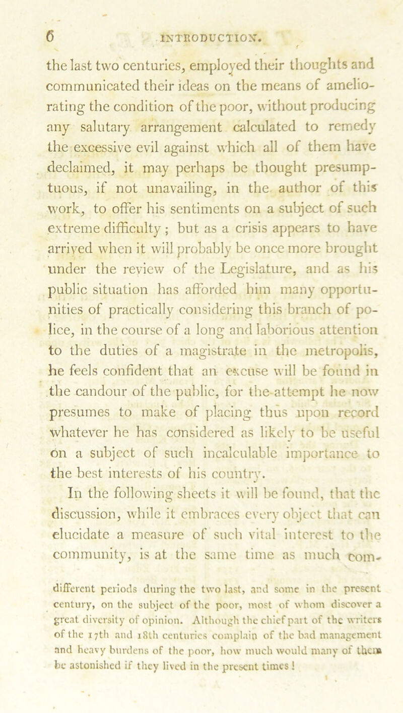 the last two centuries, employed their thoughts and communicated their ideas on the means of amelio- rating the condition of the poor, without producing any salutary arrangement calculated to remedy the excessive evil against which all of them have declaimed, it may perhaps be thought presump- tuous, if not unavailing, in the author of this work, to offer his sentiments on a subject of such extreme difficulty ; but as a crisis appears to have arrived when it will probably be once more brought under the review of the Legislature, and as his public situation has afforded him many opportu- nities of practically considering this branch of po- lice, in the course of a long and laborious attention to the duties of a magistrate in the metropolis, he feels confident that an excuse will be found in the candour of the public, for the-attempt he now presumes to make of placing thus upon record whatever he has considered as likelv to be useful on a subject of such incalculable importance to the best interests of his country. In the following sheets it will be found, that the discussion, while it embraces every object that can elucidate a measure of such vital interest to the community, is at the same time as much corn- different periods during the two last, and some in the present century, on the subject of the poor, most of whom discover a great diversity of opinion. Although the chief part of the writers of the 17th and 18th centuries complain of the bad management and heavy burdens of the poor, how much would many of them be astonished if they lived in the present times !