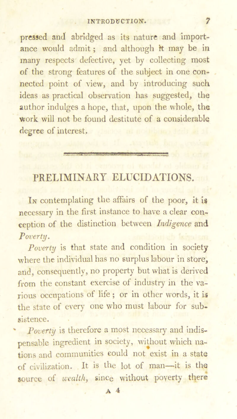 pressed and abridged as its nature and import- ance would admit; and although k may be in many respects defective, yet by collecting most of the strong features of the subject in one con- nected point of view, and by introducing such ideas as practical observation has suggested, the author indulges a hope, that, upon the whole, the work will not be found destitute of a considerable degree of interest. PRELIMINARY ELUCIDATIONS. In contemplating the affairs of the poor, it is necessary in the first instance to have a clear con- ception of the distinction between Indigence and Poverty. Poverty is that state and condition in society where the individual has no surplus labour in store, and, consequently, no property but what is derived from the constant exercise of industry in the va- rious occupations of life; or in other words, it is the state of every one who must labour for sub- sistence. ' Poverty is therefore a most necessary and indis- pensable ingredient in society, without which na- tions and communities could not exist in a state of civilization. It is the lot of man—it is the ♦ source of wealth, since without poverty there