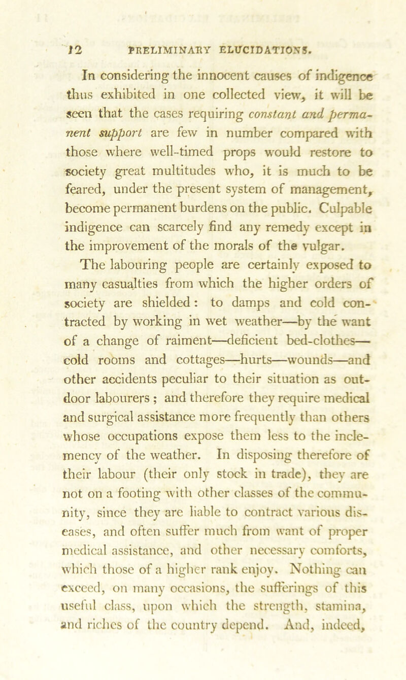 In considering the innocent causes of indigence thus exhibited in one collected view, it will be seen that the cases requiring constant and perma- nent support are few in number compared with those where well-timed props would restore to society great multitudes wrho, it is much to be feared, under the present system of management, become permanent burdens on the public. Culpable indigence can scarcely find any remedy except in the improvement of the morals of the vulgar. The labouring people are certainly exposed to many casualties from which the higher orders of society are shielded: to damps and cold con- tracted by working in wet weather—by the want of a change of raiment—deficient bed-clothes— cold rooms and cottages—hurts—wounds—and other accidents peculiar to their situation as out- door labourers ; and therefore they require medical and surgical assistance more frequently than others whose occupations expose them less to the incle- mency of the weather. In disposing therefore of their labour (their only stock in trade), they are not on a footing with other classes of the commu- nity, since they are liable to contract various dis- eases, and often suffer much from want of proper medical assistance, and other necessary comforts, which those of a higher rank enjoy. Nothing can exceed, on many occasions, the sufferings of this useful class, upon which the strength, stamina, and riches of the country depend. And, indeed.