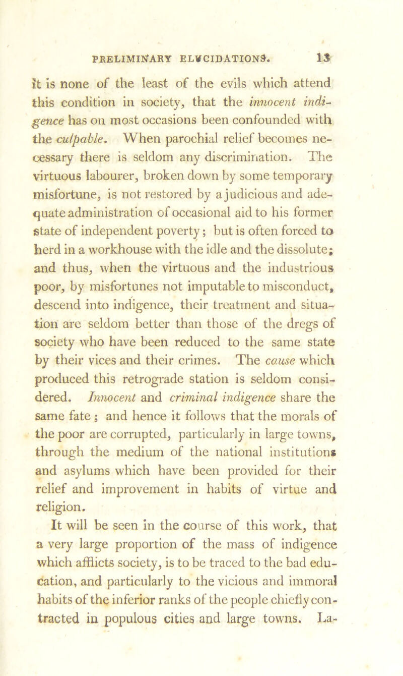 it is none of the least of the evils which attend this condition in society, that the innocent indi- gence has on most occasions been confounded with the culpable. When parochial relief becomes ne- cessary there is seldom any discrimination. The virtuous labourer, broken down by some temporary misfortune, is not restored by a judicious and ade- quate administration of occasional aid to his former state of independent poverty; but is often forced to herd in a workhouse with the idle and the dissolute; and thus, when the virtuous and the industrious poor, by misfortunes not imputable to misconduct, descend into indigence, their treatment and situa- tion are seldom better than those of the dregs of society who have been reduced to the same state by their vices and their crimes. The cause which produced this retrograde station is seldom consi- dered. Innocent and criminal indigence share the same fate ; and hence it follows that the morals of the poor are corrupted, particularly in large towns, through the medium of the national institution* and asylums which have been provided for their relief and improvement in habits of virtue and religion. It will be seen in the course of this work, that a very large proportion of the mass of indigence which afflicts society, is to be traced to the bad edu- cation, and particularly to the vicious and immoral habits of the inferior ranks of the people chiefly con- tracted in populous cities and large towns. La-