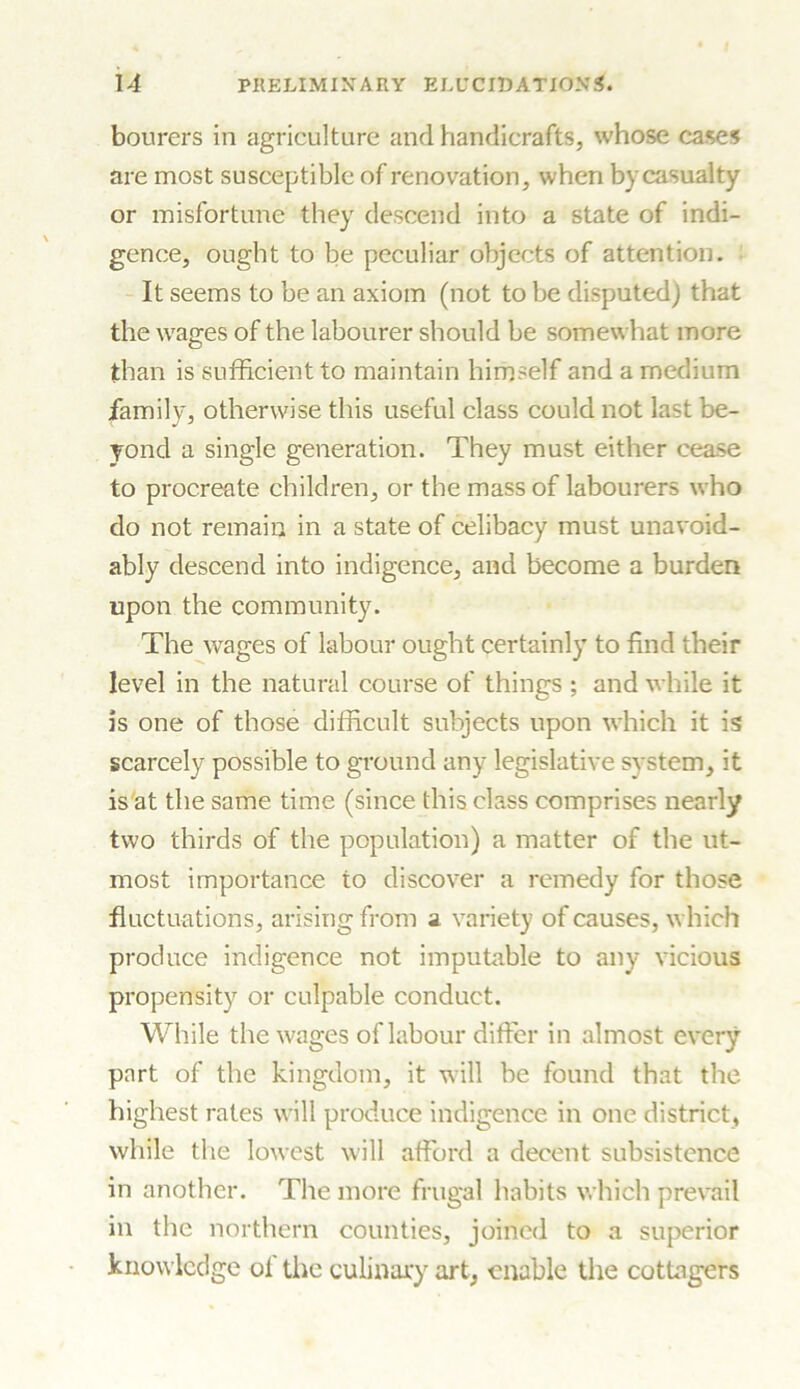 bourers in agriculture and handicrafts, whose cases are most susceptible of renovation, when by casualty or misfortune they descend into a state of indi- gence, ought to be peculiar objects of attention. It seems to be an axiom (not to be disputed) that the wages of the labourer should be somewhat more than is sufficient to maintain himself and a medium family, otherwise this useful class could not last be- yond a single generation. They must either cease to procreate children, or the mass of labourers who do not remain in a state of celibacy must unavoid- ably descend into indigence, and become a burden upon the community. The wages of labour ought certainly to find their level in the natural course of things ; and while it is one of those difficult subjects upon which it is scarcely possible to ground any legislative system, it is at the same time (since this class comprises nearly two thirds of the population) a matter of the ut- most importance to discover a remedy for those fluctuations, arising from a variety of causes, which produce indigence not imputable to any vicious propensity or culpable conduct. While the wages of labour differ in almost every part of the kingdom, it will be found that the highest rates will produce indigence in one district, while the lowest will afford a decent subsistence in another. The more frugal habits which prevail in the northern counties, joined to a superior knowledge of the culinary art, enable the cottagers