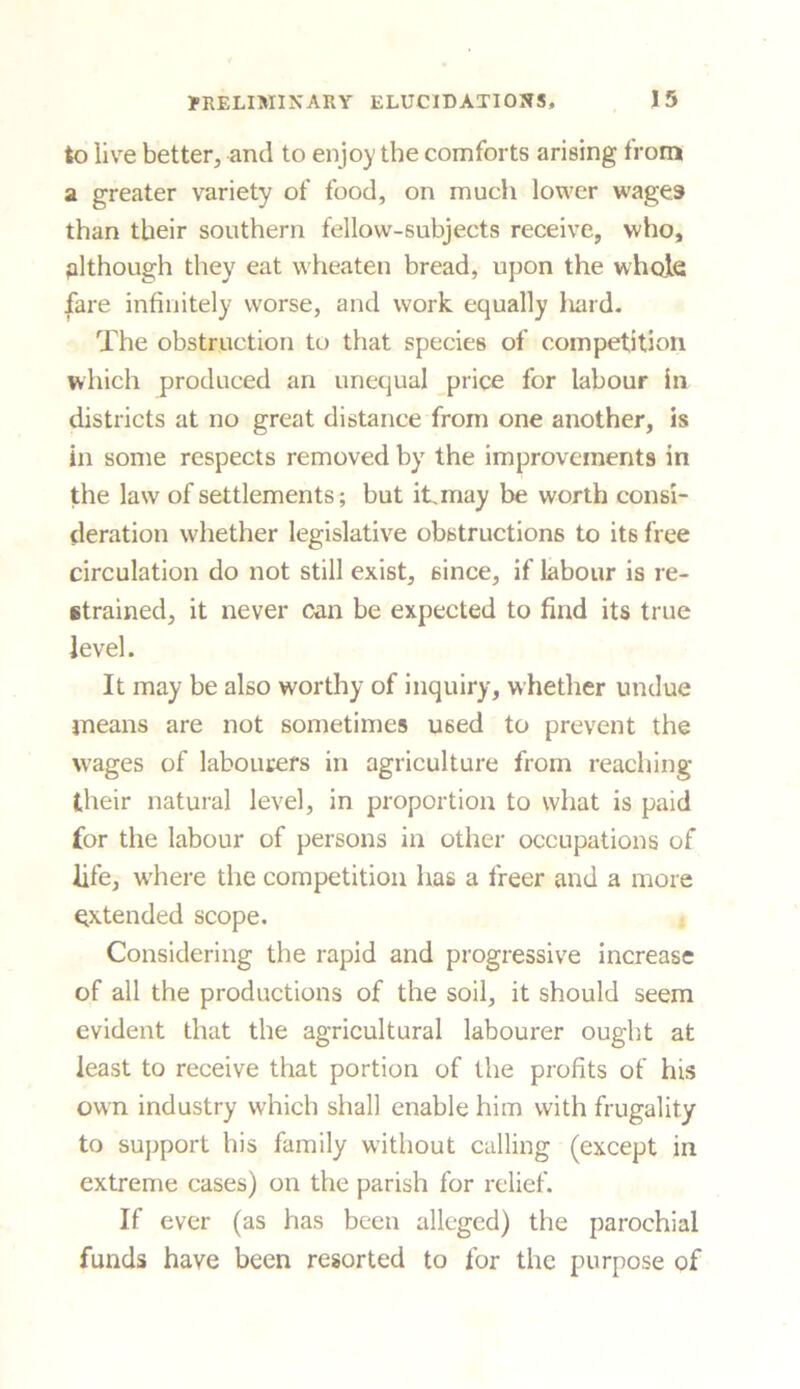 to live better, and to enjoy the comforts arising from a greater variety of food, on much lower wages than their southern fellow-subjects receive, who, although they eat wheaten bread, upon the whole fare infinitely worse, and work equally hard. The obstruction to that species of competition which produced an unequal price for labour in districts at no great distance from one another, is in some respects removed by the improvements in the law of settlements; but it, may be worth consi- deration whether legislative obstructions to it6 free circulation do not still exist, since, if labour is re- strained, it never can be expected to find its true level. It may be also worthy of inquiry, whether undue means are not sometimes used to prevent the wages of labourers in agriculture from reaching their natural level, in proportion to what is paid for the labour of persons in other occupations of fife, where the competition has a freer and a more extended scope. Considering the rapid and progressive increase of all the productions of the soil, it should seem evident that the agricultural labourer ought at least to receive that portion of the profits of his own industry which shall enable him with frugality to support his family without calling (except in extreme cases) on the parish for relief. If ever (as has been alleged) the parochial funds have been resorted to for the purpose of