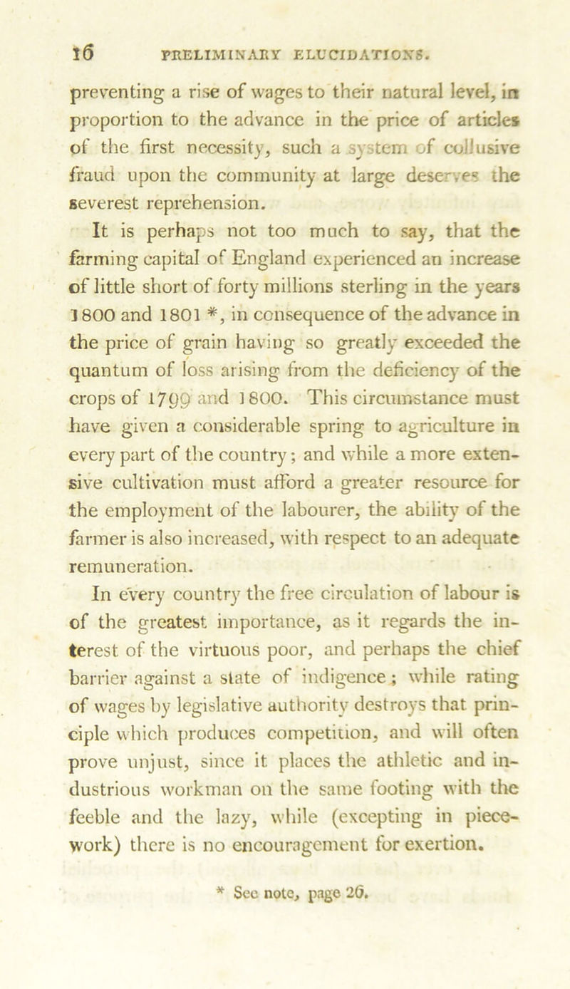 preventing a rise of wages to their natural level, in proportion to the advance in the price of article* of the first necessity, such a system of collusive fraud upon the community at large deserves ihe severest reprehension. It is perhaps not too much to say, that the fanning capital of England experienced an increase of little short of forty millions sterling in the years 1800 and 1801 *, in consequence of the advance in the price of grain having so greatly exceeded the ■ quantum of loss arising from the deficiency of the crops of 1799 and 1800. This circumstance must have given a considerable spring to agriculture in every part of the country; and while a more exten- sive cultivation must afford a greater resource for the employment of the labourer, the ability of the farmer is also increased, with respect to an adequate remuneration. In every country the free circulation of labour i& of the greatest importance, as it regards the in- terest of the virtuous poor, and perhaps the chief barrier against a state of indigence ; while rating of wages by legislative authority destroys that prin- ciple which produces competition, and will often prove unjust, since it places the athletic and in- dustrious workman on the same footing with the feeble and the lazy, while (excepting in piece- work) there is no encouragement for exertion. * Sec note, page 2d.