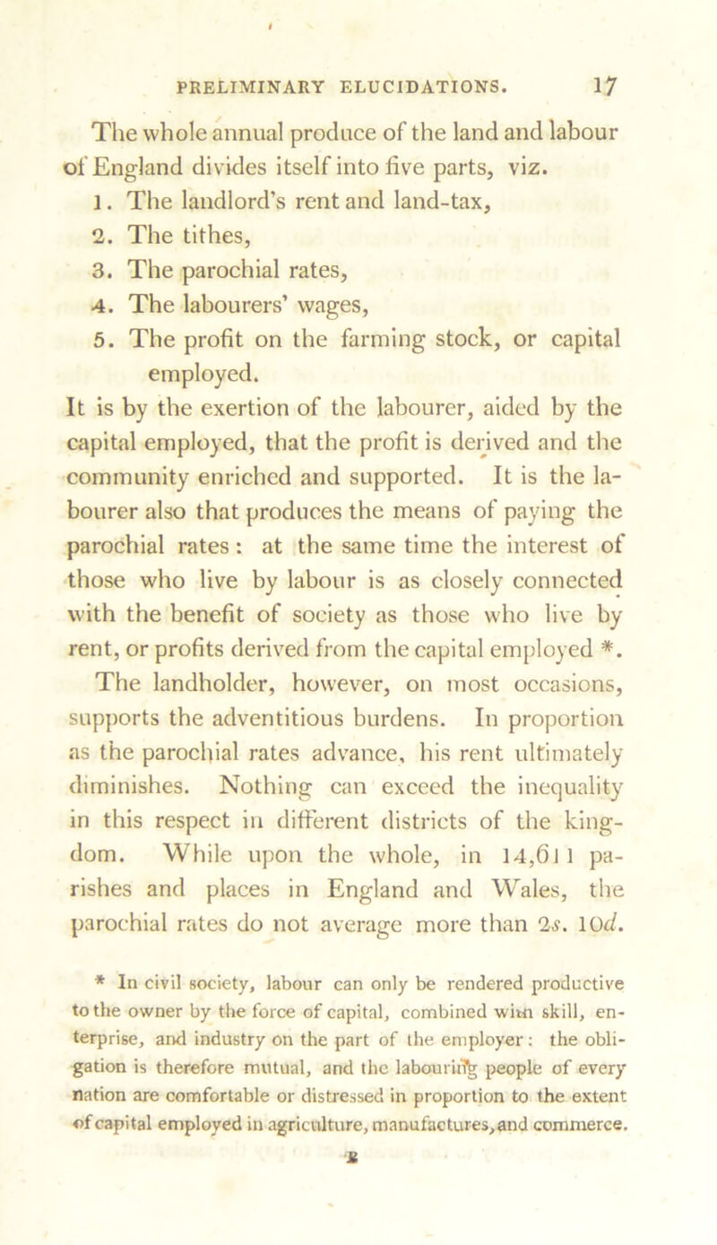 The whole annual produce of the land and labour of England divides itself into five parts, viz. 1. The landlord’s rent and land-tax, 2. The tithes, 3. The parochial rates, A. The labourers’ wages, 5. The profit on the farming stock, or capital employed. It is by the exertion of the labourer, aided by the capital employed, that the profit is derived and the community enriched and supported. It is the la- bourer also that produces the means of paying the parochial rates : at the same time the interest of those who live by labour is as closely connected with the benefit of society as those who live by rent, or profits derived from the capital employed *. The landholder, however, on most occasions, supports the adventitious burdens. In proportion as the parochial rates advance, his rent ultimately diminishes. Nothing can exceed the inequality in this respect in different districts of the king- dom. While upon the whole, in 14,6] 1 pa- rishes and places in England and Wales, the parochial rates do not average more than 2,?. 10d. * In civil society, labour can only be rendered productive to the owner by the force of capital, combined witn skill, en- terprise, and industry on the part of the employer: the obli- gation is therefore mutual, and the laboui hlk people of every nation are comfortable or distressed in proportion to the extent of capital employed in agriculture, manufactures, and commerce. It