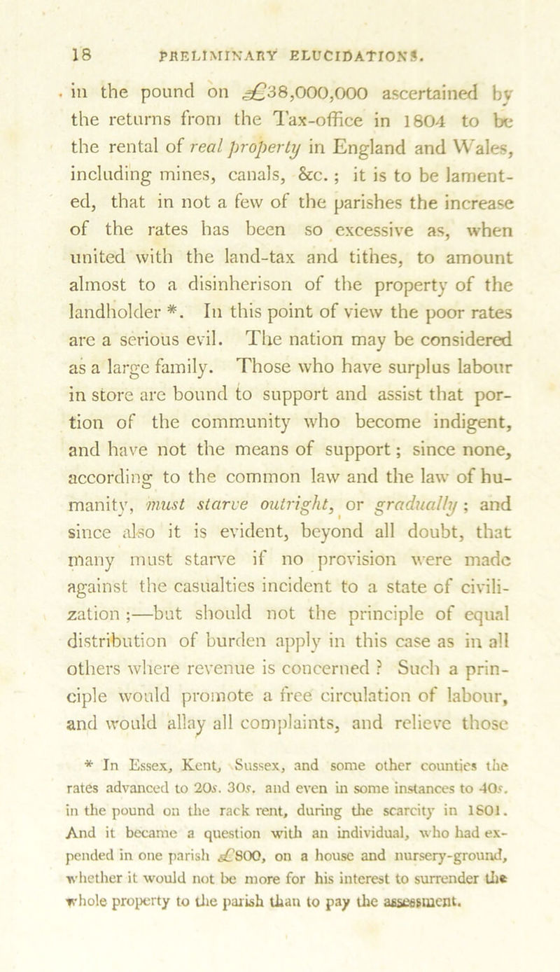 . in the pound on ^38,000,000 ascertained by the returns from the Tax-office in 1804 to be the rental of real property in England and Wales, including mines, canals, See. ; it is to be lament- ed, that in not a few of the parishes the increase of the rates has been so excessive as, when united with the land-tax and tithes, to amount almost to a disinherison of the property of the landholder *. In this point of view the poor rates are a serious evil. The nation may be considered as a large family. Those who have surplus labour in store are bound to support and assist that por- tion of the community who become indigent, and have not the means of support; since none, according- to the common law and the law of hu- inanity, must starve outright, or gradually ; and since also it is evident, beyond all doubt, that many must starve if no provision were made against the casualties incident to a state of civili- zation ;—but should not the principle of equal distribution of burden apply in this case as in all others where revenue is concerned ? Such a prin- ciple would promote a free circulation of labour, and would allay all complaints, and relieve those * In Essex, Kent, Sussex, and some other counties the rates advanced to 20s. 30s. and even in some instances to 40s. in the pound on the rack rent, during the scarcity in I SOI. And it became a question with an individual, who had ex- pended in one parish s£QQQ, on a house and nursery-ground, whether it would not be more for his interest to surrender the whole property to the parish than to pay tire assessment.