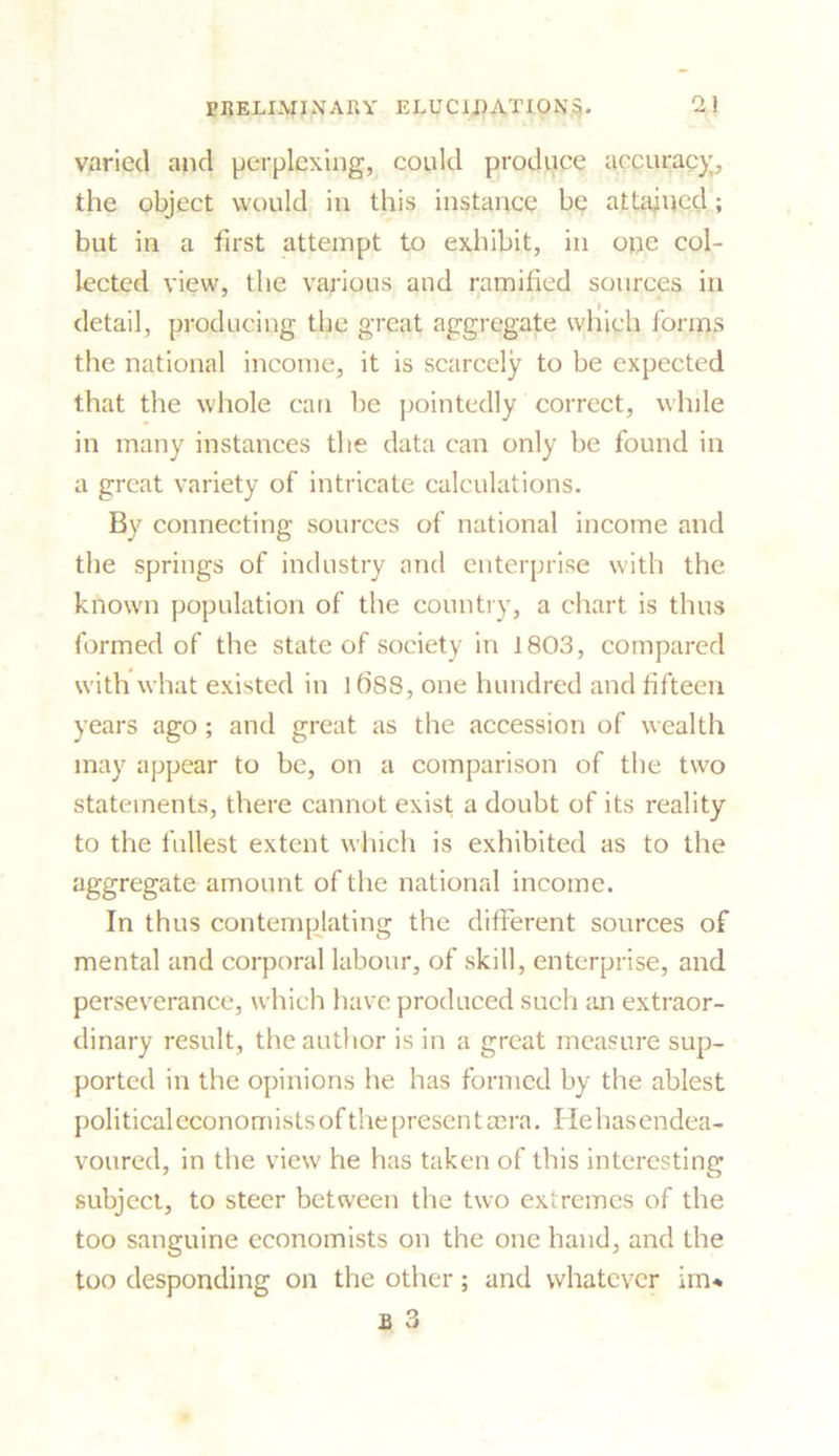 varied and perplexing, could produce accuracy, the object would in this instance be attained; but in a first attempt to exhibit, in one col- lected view, the various and ramified sources in detail, producing the great aggregate which forms the national income, it is scarcely to be expected that the whole can be pointedly correct, while in many instances the data can only be found in a great variety of intricate calculations. By connecting sources of national income and the springs of industry and enterprise with the known population of the country, a chart is thus formed of the state of society in 1803, compared with what existed in 1(388, one hundred and fifteen years ago ; and great as the accession of wealth may appear to be, on a comparison of the two statements, there cannot exist a doubt of its reality to the fullest extent which is exhibited as to the aggregate amount of the national income. In thus contemplating the different sources of mental and corporal labour, of skill, enterprise, and perseverance, which have produced such an extraor- dinary result, the author is in a great measure sup- ported in the opinions he has formed by the ablest political economists of the present rnra. Ilehasendea- voured, in the view he has taken of this interesting subject, to steer between the two extremes of the too sanguine economists on the one hand, and the too desponding on the other; and whatever im* £ 3