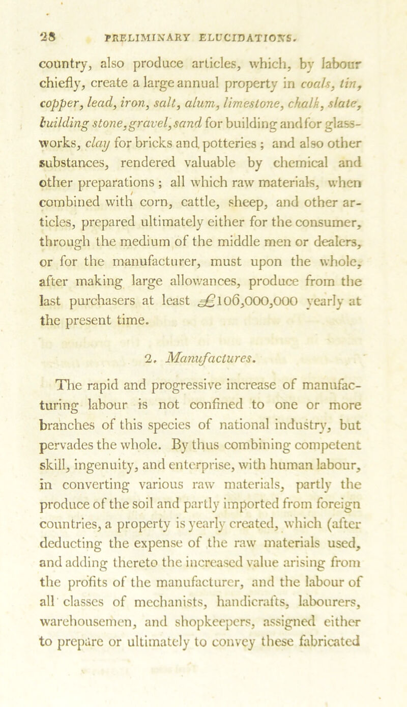 country, also produce articles, which, by labour chiefly, create a large annual property in coals, tin, copper, lead, iron, salt, alum, limestone, chalk, slate, building stone,gravel,sand for building andfor glass- works, clay for bricks and potteries ; and also other substances, rendered valuable by chemical and other preparations ; all which raw materials, when combined with corn, cattle, sheep, and other ar- ticles, prepared ultimately either for the consumer, through the medium of the middle men or dealers, or for the manufacturer, must upon the whole, after making large allowances, produce from the last purchasers at least ^10(3,000,000 yearly at the present time. 2. Manufactures. The rapid and progressive increase of manufac- turing labour is not confined to one or more branches of this species of national industry, but pervades the whole. By thus combining competent skill, ingenuity, and enterprise, with human labour, in converting various raw materials, partly the produce of the soil and partly imported from foreign countries, a property is yearly created, which (after deducting the expense of the raw materials used, and adding thereto the increased value arising from the profits of the manufacturer, and the labour of all classes of mechanists, handicrafts, labourers, warehousemen, and shopkeepers, assigned either to prepare or ultimately to convey these fabricated