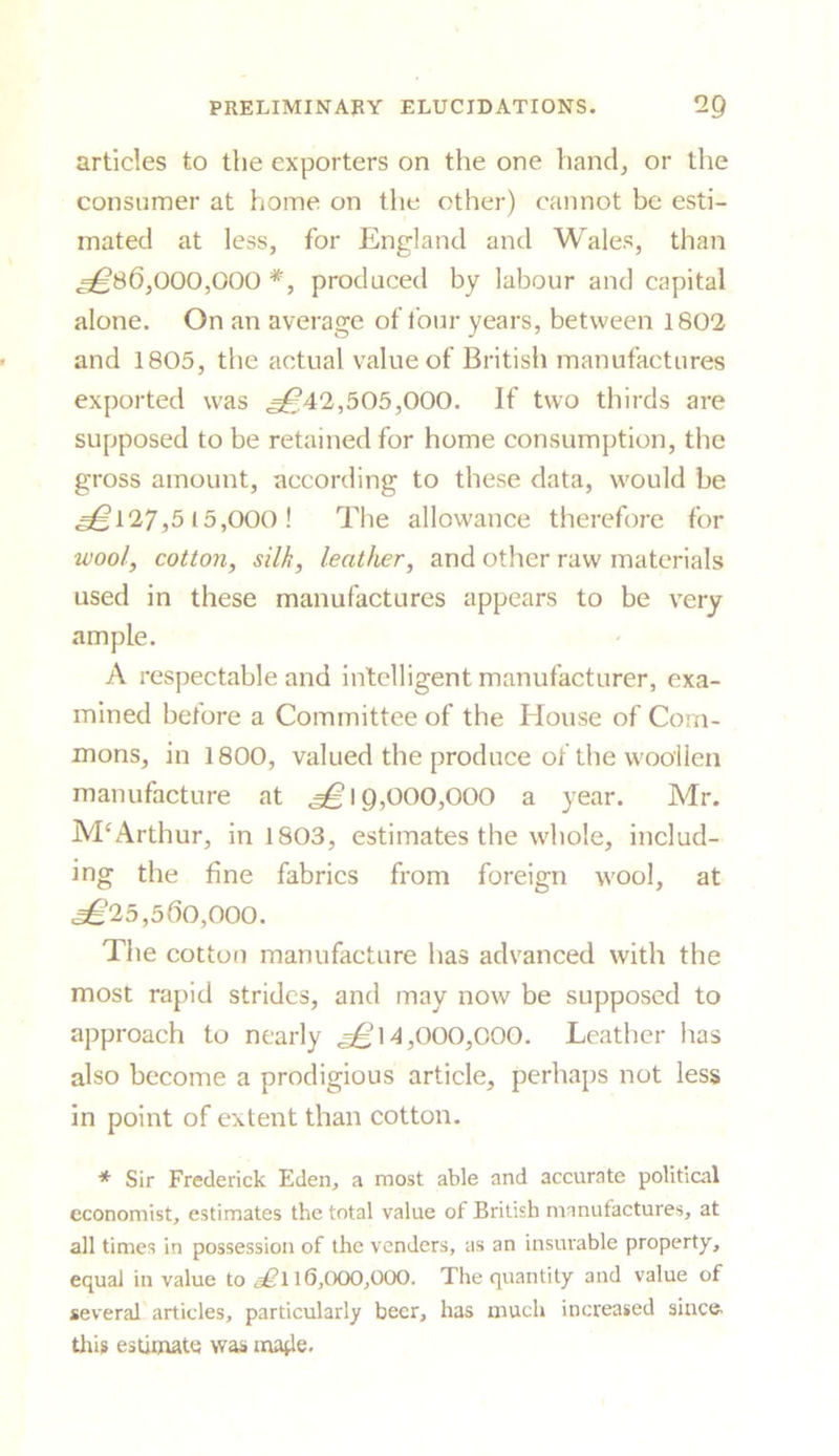 articles to the exporters on the one hand, or the consumer at home on the other) cannot be esti- mated at less, for England and Wales, than ^86,000,000 *, produced by labour and capital alone. On an average of four years, between 1802 and 1805, the actual value of British manufactures exported was ^42,505,000. If two thirds are supposed to be retained for home consumption, the gross amount, according to these data, would be ^127,5 15,000! The allowance therefore for wool, cotton, silk, leather, and other raw materials used in these manufactures appears to be very ample. A respectable and intelligent manufacturer, exa- mined before a Committee of the Blouse of Com- mons, in 1800, valued the produce of the woollen manufacture at ^19,000,000 a year. Mr. M£Arthur, in 1803, estimates the whole, includ- ing the fine fabrics from foreign wool, at ^25,560,000. The cotton manufacture lias advanced with the most rapid strides, and may now be supposed to approach to nearly ^14,000,000. Leather has also become a prodigious article, perhaps not less in point of extent than cotton. * Sir Frederick Eden, a most able and accurate political economist, estimates the total value of British manufactures, at all times in possession of the venders, as an insurable property, equal in value to sgl 16,000,000. The quantity and value of several articles, particularly beer, has much increased since, this estimate was ma^le.