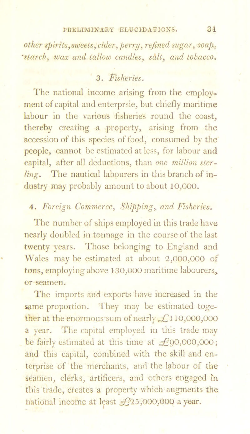 other spirits,sweets, cider, perry, refined sugar, soap-, 'starch, wcuv and tallow candles, sd.lt, and tobacco. 3. Fisheries. The national income arising from the employ- ment of capital and enterprsie, but chiefly maritime labour in the various fisheries round the coast, thereby creating a property, arising from the accession of this species of food, consumed by the people, cannot be estimated at less, for labour and capital, after all deductions, than one million ster- ling. The nautical labourers in this branch of in- dustry may probably amount to about 10,000. 4. Foreign Commerce, Shipping, and Fisheries. The number of ships employed in this trade have nearly doubled in tonnage in the course of the last twenty years. Those belonging to England and Wales may be estimated at about 2,000,000 of tons, employing above 130,000 maritime labourers, or seamen. The imports and exports have increased in the same proportion. They may be estimated toge- ther at the enormous sum of nearly 10,000,000 a year. The capital employed in this trade may- be fairly estimated at this time at ^*90,000,000; and this capital, combined with the skill and en- terprise of the merchants, and the labour of the seamen, clerks, artificers, and others engaged in this trade, creates a property which augments the national income at least. ^£'25,000,000 a year.
