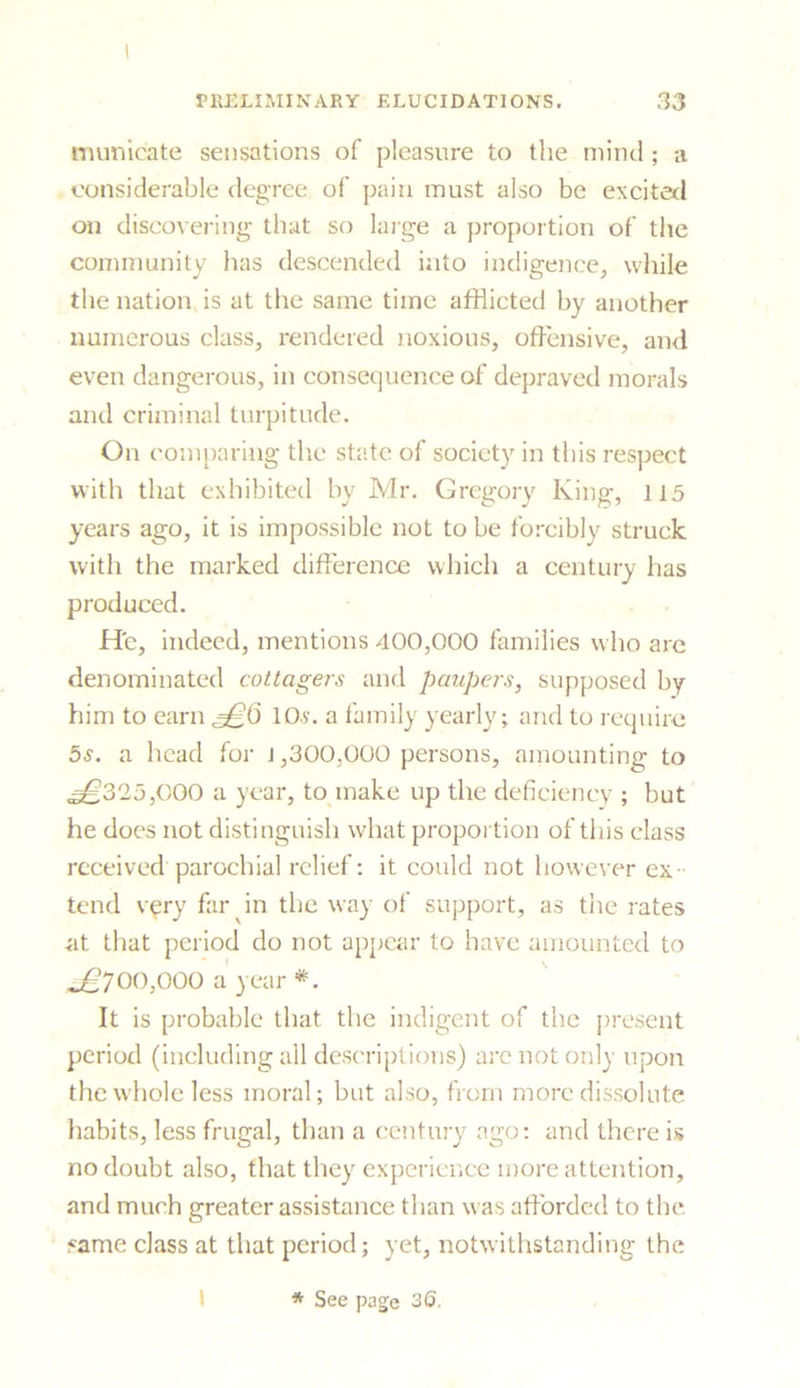 I PRELIMINARY ELUCIDATIONS. 33 municate sensations of pleasure to the mind; a considerable degree of pain must also be excited on discovering that so large a proportion of the community has descended into indigence, while the nation is at the same time afflicted by another numerous class, rendered noxious, offensive, and even dangerous, in consequence of depraved morals and criminal turpitude. On comparing the state of society in this respect with that exhibited by Mr. Gregory King, 115 years ago, it is impossible not to be forcibly struck with the marked difference which a century has produced. He, indeed, mentions 400,000 families who are denominated cottagers and paupers, supposed by him to earn 10a-. a family yearly; and to require 5s. a head for J ,300,000 persons, amounting to ^325,000 a year, to make up the deficiency ; but he does not distinguish what proportion of this class received parochial relief: it could not however ex- tend very far in the way of support, as the rates at that period do not appear to have amounted to .*£700,000 a year *. It is probable that the indigent of the present period (including all descriptions) are not only upon the whole less moral; but also, from more dissolute habits, less frugal, than a century ago: and there is no doubt also, that they experience more attention, and much greater assistance than was afforded to the same class at that period; yet, notwithstanding the I * See page 36.