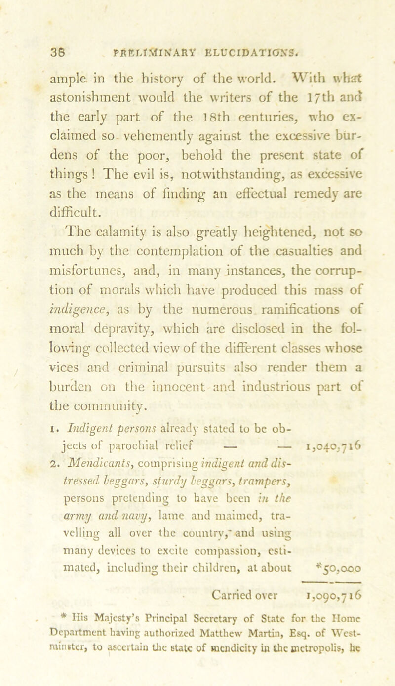 ample in the history of the world. With what astonishment would the. writers of the 17th and the early part of the 18th centuries, who ex- claimed so vehemently against the excessive bur- dens of the poor, behold the present state of things ! The evil is, notwithstanding, as excessive as the means of finding an effectual remedy are difficult. The calamity is also greatly heightened, not so much by the contemplation of the casualties and misfortunes, and, in many instances, the corrup- tion of morals which have produced this mass of indigence, as by the numerous ramifications of moral depravity, which are disclosed in the fol- lowing collected view of the different classes whose vices and criminal pursuits also render them a burden on the innocent and industrious part of the community. 1. Indigent persons already stated to be ob- jects of parochial relief — — 1,040,716 2. Mendicants, comprising indigent and dis- tressed beggars, sturdy beggars, Iratnpers, persons pretending to have been in the army and navy, lame and maimed, tra- velling all over the country,'and usina; many devices to excite compassion, esti- mated, including their children, at about *50,000 Carried over 1,090,716 * His Majesty’s Principal Secretary of State for the Home Department having authorized Matthew Martin, Esq. of West- minster, to ascertain the Btatc of mendicity in the metropolis, he