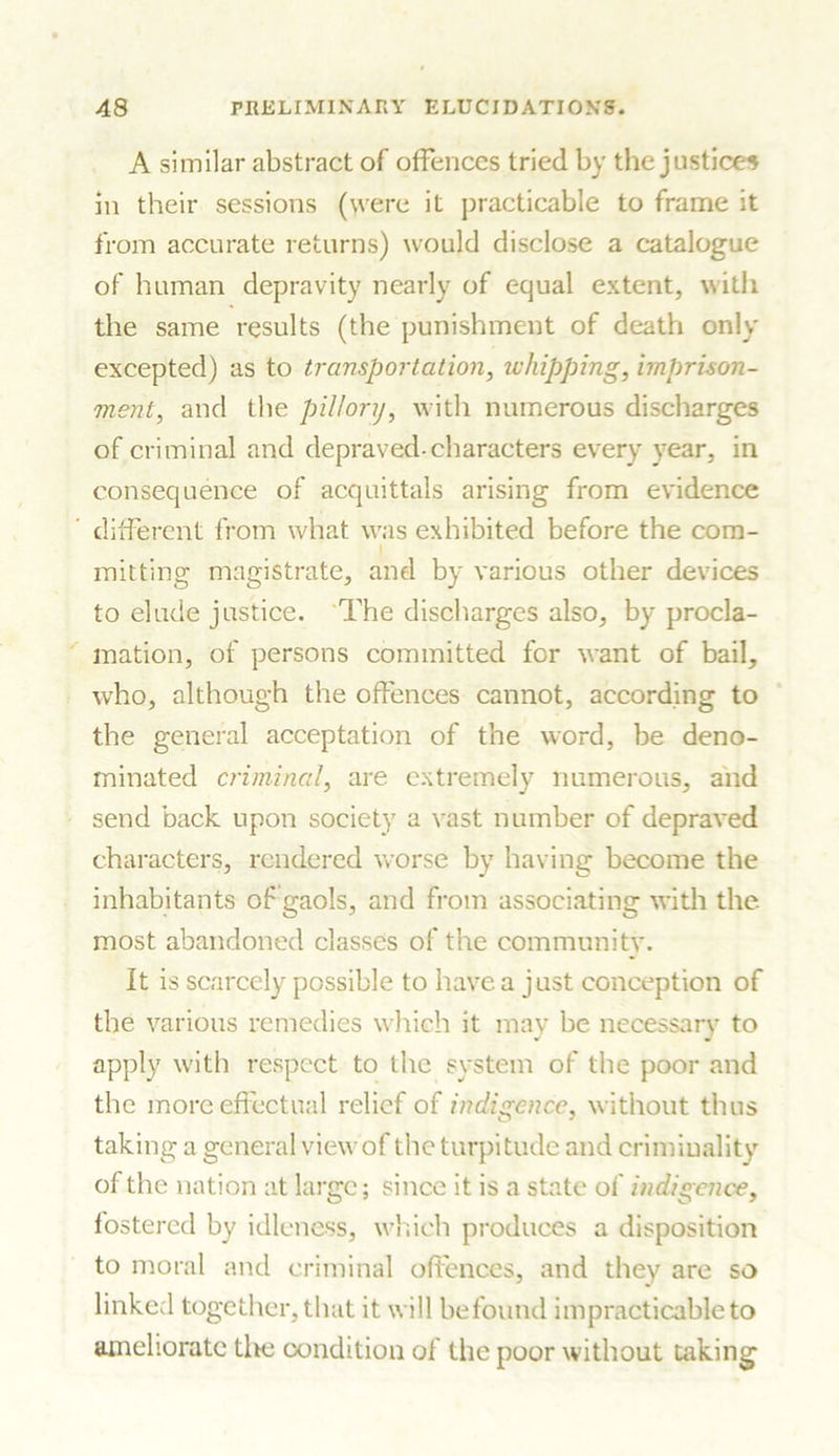 A similar abstract of offences tried by the justices in their sessions (were it practicable to frame it from accurate returns) would disclose a catalogue of human depravity nearly of equal extent, with the same results (the punishment of death only excepted) as to transportation, whipping, imprison- ment, and the pillory, with numerous discharges of criminal and depraved-characters every year, in consequence of acquittals arising from evidence different from what was exhibited before the com- I mitting magistrate, and by various other devices to elude justice. The discharges also, by procla- mation, of persons committed for want of bail, who, although the offences cannot, according to the general acceptation of the word, be deno- minated criminal, are extremely numerous, and send back upon society a vast number of depraved characters, rendered worse by having become the inhabitants of gaols, and from associating with the most abandoned classes of the community. It is scarcely possible to have a just conception of the various remedies which it may be necessary to apply with respect to the system of the poor and the more effectual relief of indigence, without thus taking a general viewof the turpitude and criminality of the nation at large; since it is a state of indigence, fostered by idleness, which produces a disposition to moral and criminal offences, and they are so linked together, that it will befound impracticable to ameliorate the condition of the poor without taking