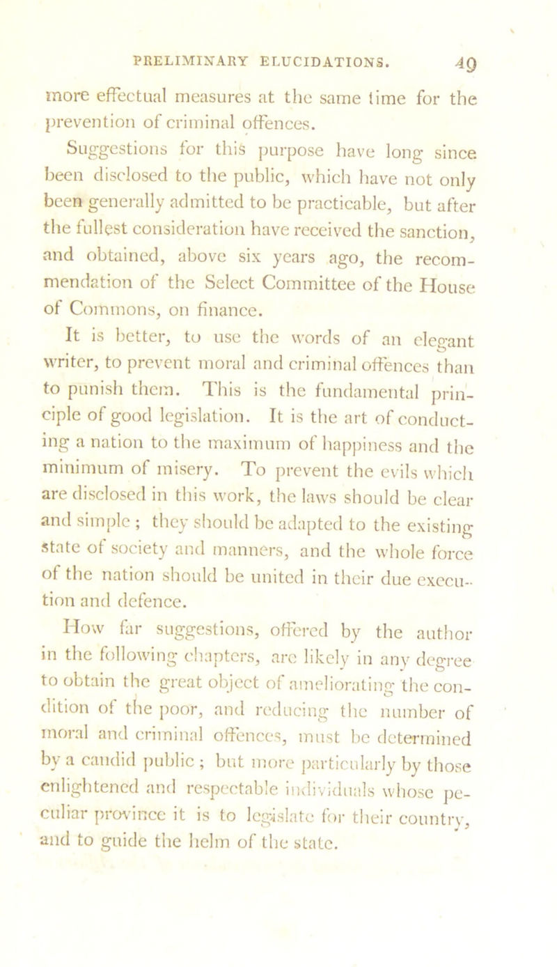more effectual measures at the same time for the prevention of criminal offences. Suggestions for this purpose have long since, been disclosed to the public, which have not only been generally admitted to be practicable, but after the fullest consideration have received the sanction, and obtained, above six years ago, the recom- mendation of the Select Committee of the House of Commons, on finance. It is better, to use the words of an elegant writer, to prevent moral and criminal offences than to punish them. This is the fundamental prin- ciple of good legislation. It is the art of conduct- ing a nation to the maximum of happiness and the minimum of misery. To prevent the evils which are disclosed in this work, the laws should be clear and simple ; they should be adapted to the existing state of society and manners, and the whole force of the nation should be united in their due execu- tion and defence. How far suggestions, offered by the author in the following chapters, are likely in any degree to obtain the great object of ameliorating the con- dition of the poor, and reducing the number of moral and criminal offences, must be determined by a candid public ; but more particularly by those enlightened and respectable individuals whose pe- culiar province it is to legislate for their country, and to guide the helm of the state.