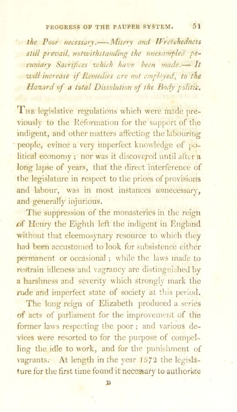 the Poor necessary. Misery and Wretchedness still prevail, notwithstanding the unexampled pe- cuniary Sacrifices which have been made.— It will increase if Remedies are not employed, to the Hazard of a total Dissolution of the Body politic. 1 he legislative regulations which were made pre- viously to the Reformation for the support of the indigent, and other matters affecting the labouring ~ people, evince a very imperfect knowledge of po- litical economy ; nor was it discovered until after a long lapse of years, that the direct interference of the legislature in respect to the prices of provisions and labour, was in most instances unnecessary, and generally injurious. The suppression of the monasteries in the reign of Henry the Eighth left the indigent in England without that eleemosynary resource to which they had been accustomed to look for subsistence either permanent or occasional ; while the laws made to restrain idleness and vagrancy are distinguished by a harshness and severity which strongly mark the rude and imperfect state of society at this period. The long reign of Elizabeth produced a series of acts of parliament for the improvement of the former laws respecting the poor ; and various de- vices were resorted to for the purpose of compel- ling the idle to work, and for the punishment of vagrants.- At length in the year 1572 the legisla- ture for the first time found it necessary to authori-ze B