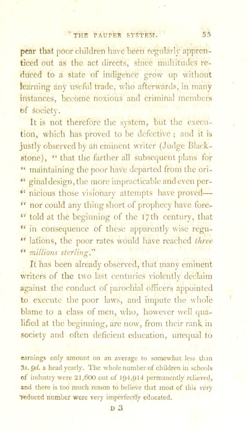 pear that poor children have been regularly appren- ticed out as the act directs, since multitudes re- duced to a state of indigence grow up without learning any useful trade, who afterwards, in many instances, become noxious and criminal members of society. It is not therefore the system, but the execu- tion, which has proved to be defective ; and it is justly observed by an eminent writer (Judge Black- stone), “ that the farther all subsequent plans for 6f maintaining the poor haVe departed from the ori- ginaldesign, the more impracticable and even per- “ nicious those visionary attempts have proved— nor could any thing short of prophecy have fore- (f told at the beginning of the 17th century, that tf in consequence of these apparently wise regu- ** lations, the poor rates would have reached three et millions sterling. It has been already observed, that many eminent writers of the two last centuries violently declaim against the conduct of parochial officers appointed to execute the poor laws, and impute the whole blame to a class of men, who, however well qua- lified at the beginning, are now, from their rank in society and often deficient education, unequal to earnings only amount on an average to somewhat less than 3s. Qd. a head yearly. The whole number of children in schools of industry were 21,600 out of 194,914 permanently relieved, and there is too much reason to believe that most of this very 'reduced number were very imperfectly educated.