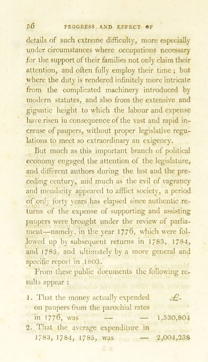 details of such extreme difficulty, more especially under circumstances where occupations necessary for the support of their families not only claim their attention, and often fully employ their time ; but where the duty is rendered infinitely more intricate from the complicated machinery introduced by modern statutes, and also from the extensive and gigantic height to which the labour and expense have risen in consequence of the vast and rapid in- crease of paupers, without proper legislative regu- lations to meet so extraordinary an exigency. But much as this important branch of political economy engaged the attention of the legislature, and different authors during the last and the pre- ceding century, arid much as the evil of vagrancy and mendicity appeared to afflict society, a period of only forty years has elapsed since authentic re- turns of the expense of supporting and assisting paupers were brought under the review of parlia- ment—namely, in the year 1776, which were fol- lowed up by subsequent returns in 1783, 1/S4, and 1785, and ultimately by a more general and specific report in 1803. From these public documents the following re- sults appear : 1. That the money actually expended =£. on paupers from the parochial rates in !776, was — — 1,530,804 2. That the average expenditure in 1783, 1/84, 1785, was 2,004,238