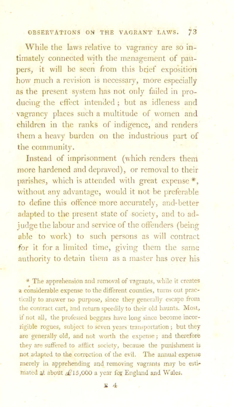 While the laws relative to vagrancy are so in- timately connected with the management of pau- pers, it will be seen from this brief exposition how much a revision is necessary, more especially as the present system has not only failed in pro- ducing the effect intended ; but as idleness and vagrancy places such a multitude of women and children in the ranks of indigence, and renders them a heavy burden on the industrious part of the community. Instead of imprisonment (which renders them more hardened and depraved), or removal to their parishes, which is attended with great expense *% without any advantage, would it not be preferable to define this offence more accurately, and*better adapted to the present state of society, and to ad- judge the labour and service of the offenders (being able to work) to such persons as will contract for it for a limited time, giving them the same authority to detain them as a master has over his * The apprehension and removal of vagrants, while it creates a considerable expense to the different counties, turns out prac- tically to answer no purpose, since they generally escape from the contract cart, and return speedily to their old haunts. Most, if not all, the professed beggars have long since become incor- rigible rogues, subject to seven years transportation ; but they are generally old, and not worth the expense; and therefore they are suffered to afflict society, because the punishment is not adapted to the correction of the evil. The annual expense merely in apprehending and removing vagrants may be esti- mated at about ,4? 15,000 a year for England and Wales. l£ 4