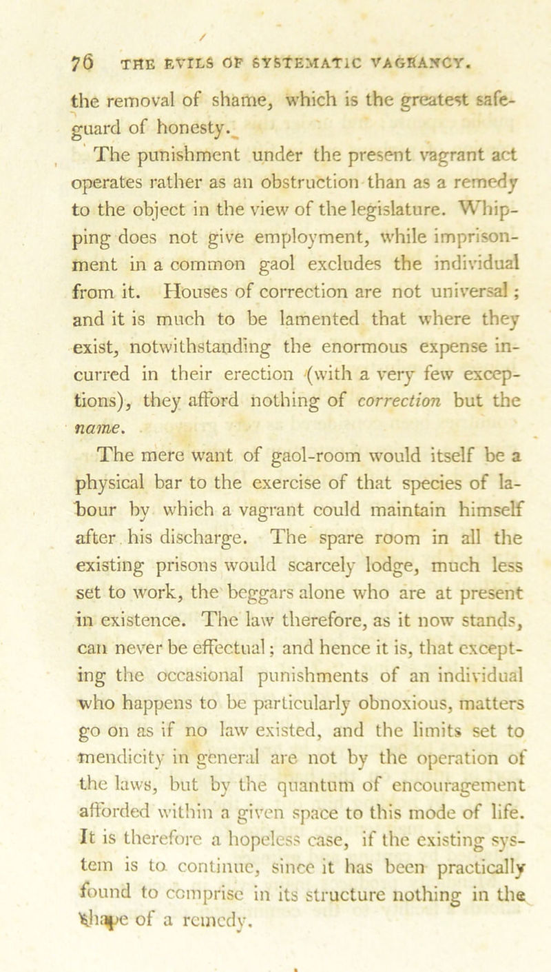 / 76 THE EVILS OP SYSTEMATIC VAOEAXCY. the removal of shame, which is the greatest safe- guard of honesty. The punishment under the present vagrant act operates rather as an obstruction than as a remedy to the object in the view of the legislature. Whip- ping does not give employment, while imprison- ment in a common gaol excludes the individual from it. Houses of correction are not universal; and it is much to be lamented that where they exist, notwithstanding the enormous expense in- curred in their erection (with a very few excep- tions), they afford nothing of correction but the name. The mere want of gaol-room would itself be a physical bar to the exercise of that species of la- bour by which a vagrant could maintain himself after his discharge. The spare room in all the existing prisons would scarcely lodge, much less set to work, the beggars alone who are at present in existence. The law therefore, as it now stands, can never be effectual; and hence it is, that except- ing the occasional punishments of an individual who happens to be particularly obnoxious, matters go on as if no law existed, and the limits set to mendicity in general are not by the operation of the laws, but by the quantum of encouragement afforded within a given space to this mode of life. It is therefore a hopeless case, if the existing sys- tem is to continue, since it has been practically found to comprise in its Structure nothing in the ^haye of a remedy.