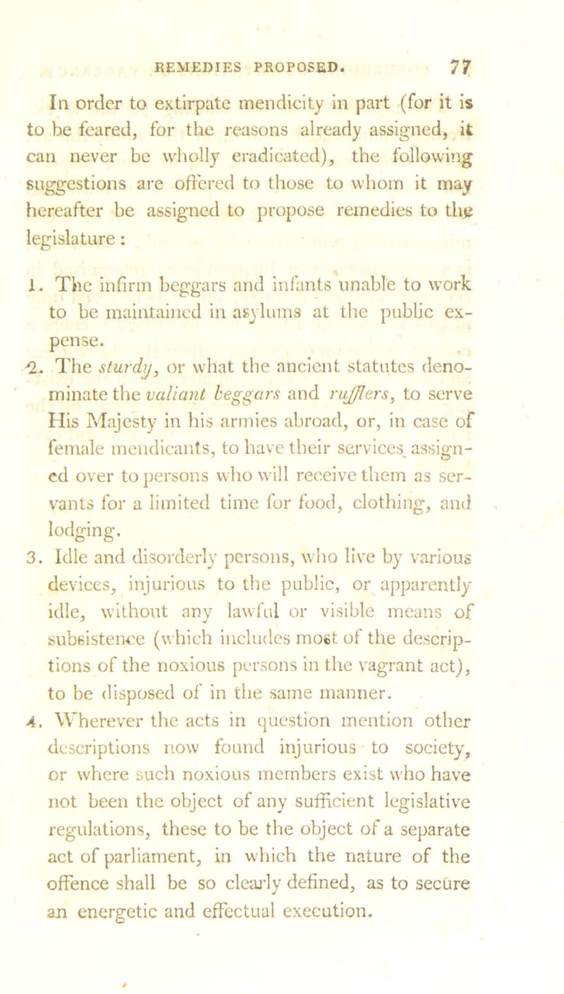 In order to extirpate mendicity in part (for it is to be feared, for the reasons already assigned, it can never be wholly eradicated), the following suggestions are offered to those to whom it may hereafter be assigned to propose remedies to the legislature: 1. The infirm beggars and infants unable to work to be maintained in asylums at the public ex- pense. ^2. The sturdy, or what the ancient statutes deno- minate the valiant beggars and ru/fters, to serve His Majesty in his armies abroad, or, in case of female mendicants, to have their services, assign- ed over to persons who will receive them as ser- vants for a limited time for food, clothing, and lodging. 3. Idle and disorderly persons, who live by various devices, injurious to the public, or apparently idle, without any lawful or visible means of subsistence (which includes most of the descrip- tions of the noxious persons in the vagrant act), to be disposed of in the same manner. 4. Wherever the acts in question mention other descriptions now found injurious to society, or where such noxious members exist who have not been the object of any sufficient legislative regulations, these to be the object of a separate act of parliament, in which the nature of the offence shall be so clearly defined, as to secure an energetic and effectual execution.