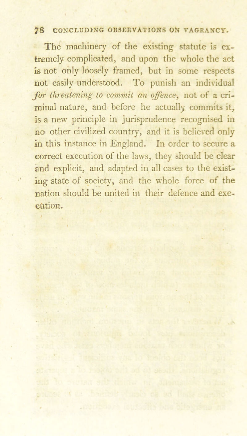 The machinery of the existing statute is ex- tremely complicated, and upon the whole the act is not only loosely framed, but in some respects not easily understood. To punish an individual for threatening to commit an offence■, not of a cri- minal nature, and before he actually commits it, is a new principle in jurisprudence recognised in no other civilized country, and it is believed only in this instance in England. In order to secure a correct execution of the laws, they should be clear and explicit, and adapted in all cases to the exist- ing state of society, and the whole force of the nation should be united in their defence and exe- cution.