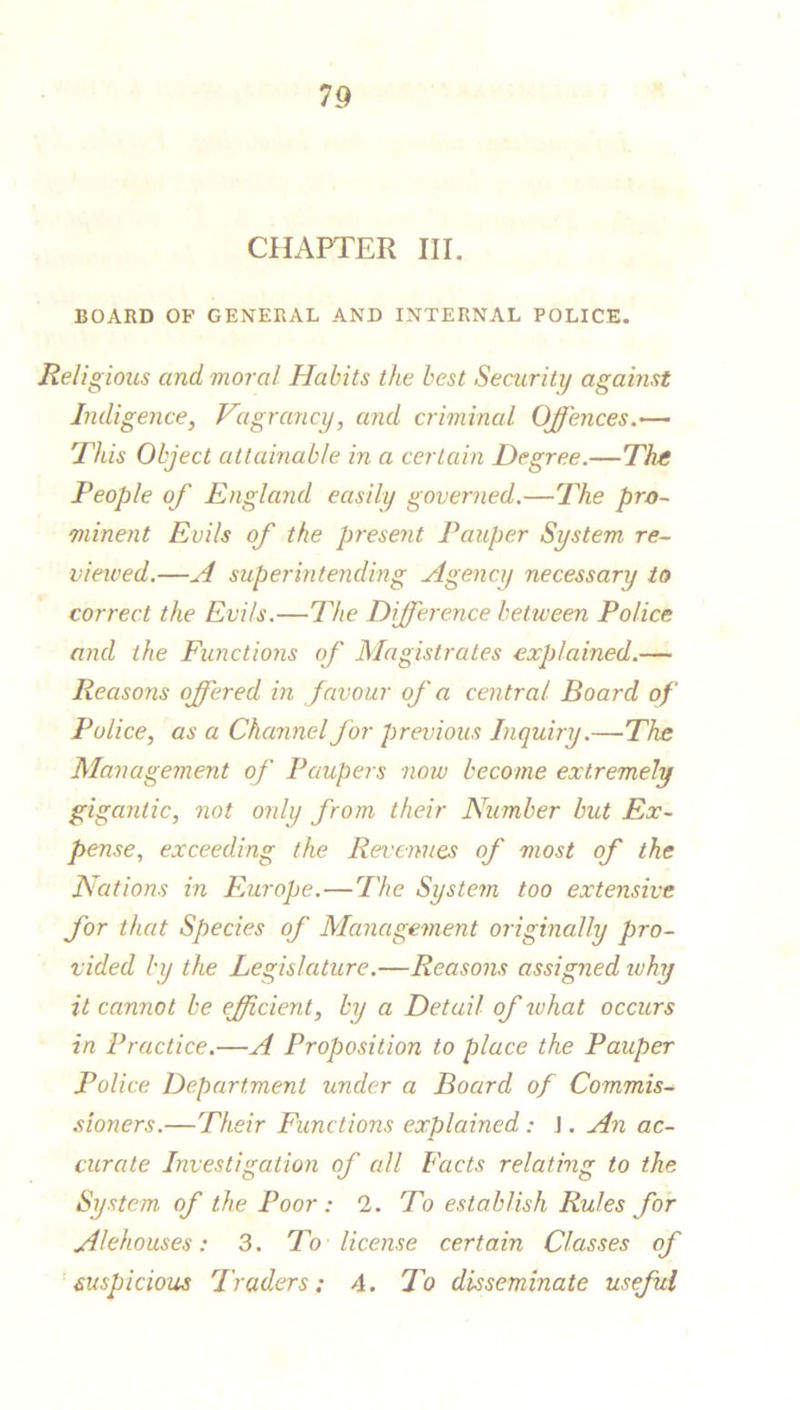 CHAPTER III. BOARD OF GENERAL AND INTERNAL POLICE. Religious and moral Habits the best Security against Indigence, Vagrancy, and criminal Offences—■ This Object attainable in a certain Degree.— The People of England easily governed.—The pro- minent Evils of the present Pauper System re- viewed.—A superintending Agency necessary to correct the Evils.—The Difference between Police and the Functions of Magistrates explained.— Reasons offered in f avour of a central Board of Police, as a Channel for previous Inquiry.—The Management of Paupers now become extremely gigantic, not only from their Number but Ex- pense, exceeding the Revenues of most of the Nations in Europe.—The System too extensive for that Species of Management originally pro- vided by the Legislature.—Reasons assigned why it cannot be efficient, by a Detail of what occurs in Practice.—A Proposition to place the Pauper Police Department under a Board of Commis- sioners.—Their Functions explained : J. An ac- curate Investigation of all Facts relating to the System of the Poor: 2. To establish Rules for Alehouses: 3. To license certain Classes of suspicious Traders: 4. To disseminate useful