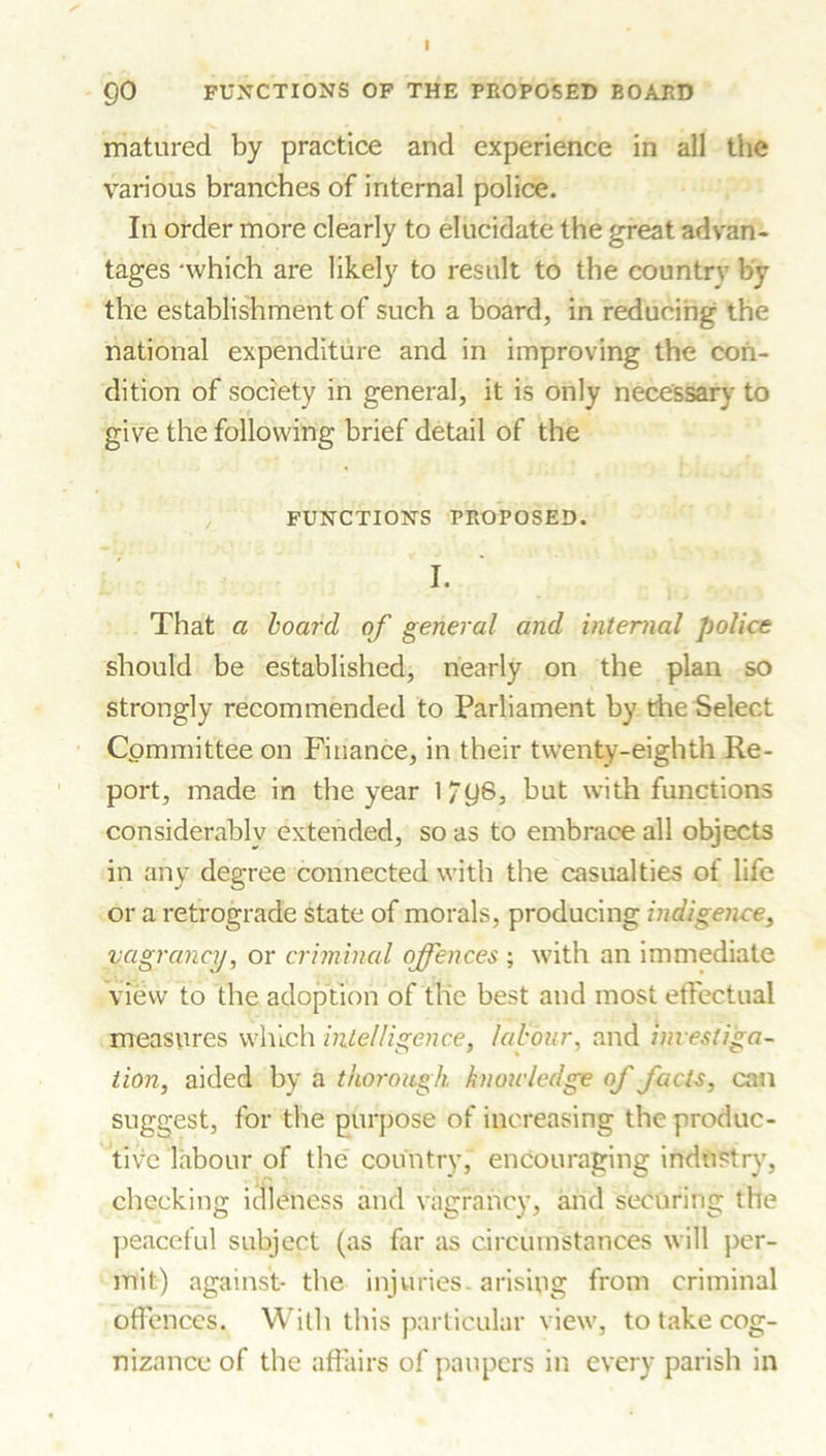 matured by practice and experience in all the various branches of internal police. In order more clearly to elucidate the great advan- tages 'which are likely to result to the country by the establishment of such a board, in reducing the national expenditure and in improving the con- dition of society in general, it is only necessary to give the following brief detail of the FUNCTIONS PROPOSED. I. That a board of general and internal police should be established, nearly on the plan so strongly recommended to Parliament by die Select Committee on Finance, in their twenty-eighth Re- port, made in the year l/g8, but with functions considerably extended, so as to embrace all objects in any degree connected with the casualties of life or a retrograde state of morals, producing indigence, vagrancy, or criminal offences ; with an immediate view to the adoption of the best and most effectual measures which intelligence, labour, and investiga- tion, aided by a thorough knowledge of facts, can suggest, for the purpose of increasing the produc- tive labour of the country, encouraging industry, i C ' ' ■ checking idleness and vagrancy, arid securing the peaceful subject (as far as circumstances will per- mit) against- the injuries, arising from criminal offences. With this particular view, to take cog- nizance of the affairs of paupers in every parish in