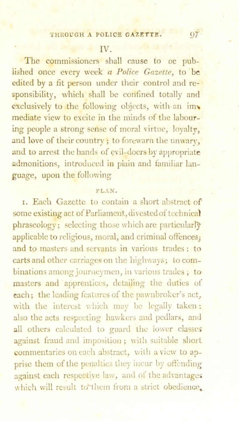 IV. The commissioners shall cause to oe pub- lished once every week a Police Gazette, to be edited by a fit person under their control and re- sponsibility, which shall be confined totally and exclusively to the following objects, with an imv mediate view to excite in the minds of the labour- ing people a strong sense of moral virtue, loyalty, and love of their country ; to forewarn the unwary, and to arrest the hands of evil-doers by appropriate admonitions, introduced in plain and familiar lan- guage, upon the following PLAN. i. Each Gazette to contain a short abstract of some existing act of Parliament, divested of technical phraseology; selecting those which are particularly applicable to religious, moral, and criminal offences^ and to masters and servants in various trades: to carts and other carriages on the highways; to com- binations among journeymen, in various trades ; to masters and apprentices, detailing the duties of each; the leading features of the pawnbroker’s act, with the interest which may be legally taken : also the acts respecting hawkers and pedlars, and all others calculated to guard the lower classes against fraud and imposition ; with suitable short commentaries on each abstract, with a view to ap- prise them of the penalties they incur by offending against each respective law, and of the advantages which will result to*them from a strict obedience*