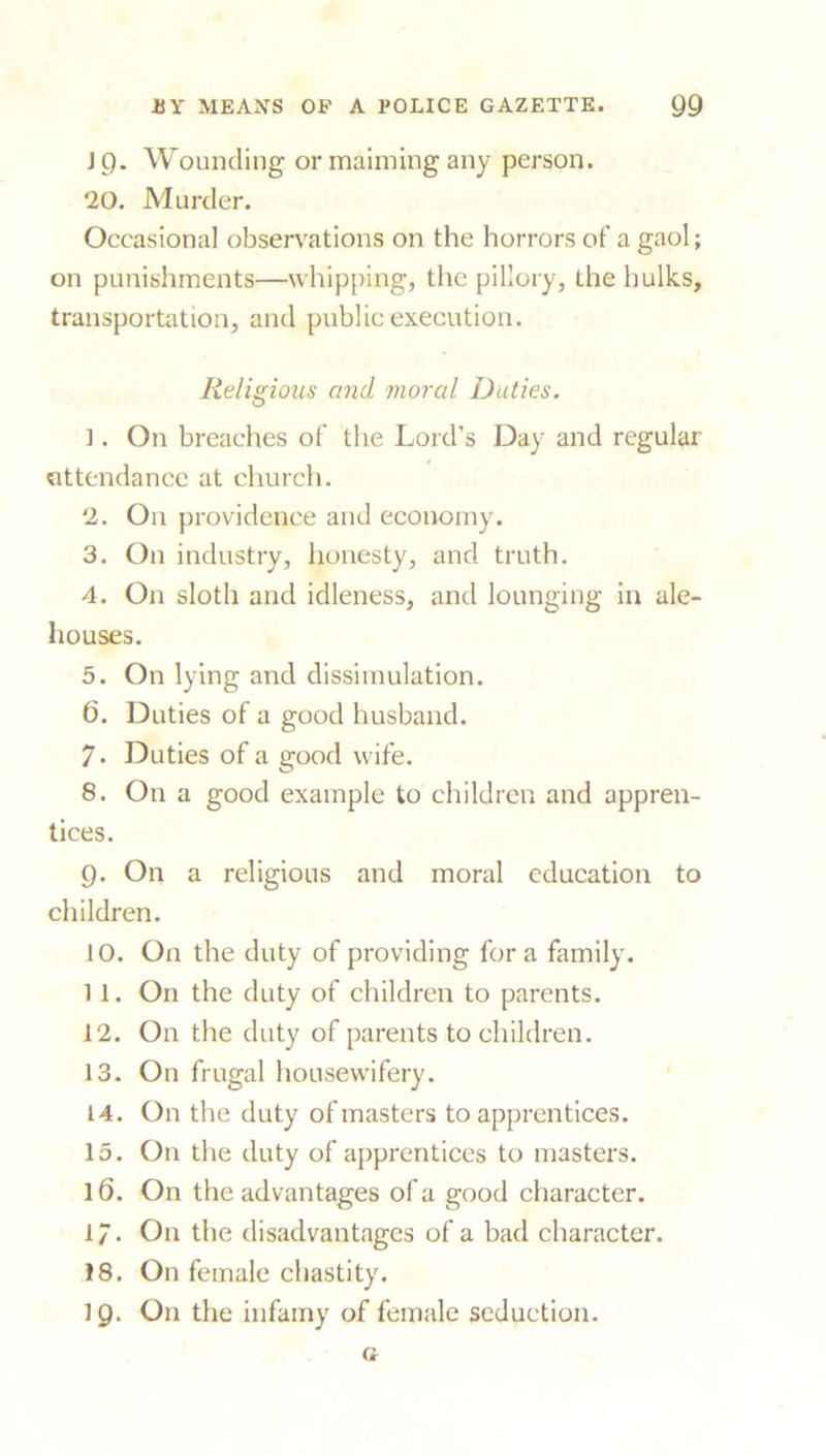 EY MEANS OP A POLICE GAZETTE. Q9 IQ. Wounding or maiming any person. 20. Murder. Occasional observations on the horrors of a gaol; on punishments—whipping, the pillory, the hulks, transportation, and public execution. Religious and moral Duties. 1. On breaches of the Lord’s Day and regular attendance at church. 2. On providence and economy. 3. On industry, honesty, and truth. 4. On sloth and idleness, and lounging in ale- houses. 5. On lying and dissimulation. 6. Duties of a good husband. 7* Duties of a good wife. 8. On a good example to children and appren- tices. 9. On a religious and moral education to children. 10. On the duty of providing fora family. 1 1. On the duty of children to parents. 12. On the duty of parents to children. 13. On frugal housewifery. 14. On the duty of masters to apprentices. 15. On the duty of apprentices to masters. 16. On the advantages of a good character. 17. On the disadvantages of a bad character. 18. On female chastity.