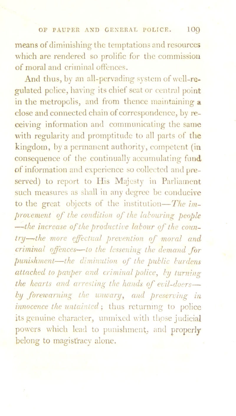 means of diminishing the temptations and resources which are rendered so prolific for the commission of moral and criminal offences. And thus, by an all-pervading system of well-re- gulated police, having its chief seat or central point in the metropolis, and from thence maintaining a close and connected chain of correspondence, by re- ceiving information and communicating the same with regularity and promptitude to all parts of the kingdom, by a permanent authority, competent (in consequence of the continually accumulating fund of information and experience so collected and pre- served) to report to His Majesty in Parliament such measures as shall in any degree be conducive to the great objects of the institution—The im- provement of the condition of the labouring people —•the increase of the productive labour of the coun- try—rthe more effectual prevention of moral and criminal offences—to the lessening the demand for punishment—the diminution of the public burdens attached to pauper and criminal police, by turning the hearts and arresting the hands of evil-doers— by forewarning the unwary, and preserving in innocence the untainted; thus returning to police its genuine character, unmixed with those judicial powers which lead to punishment, and properly belong to magistracy alone.