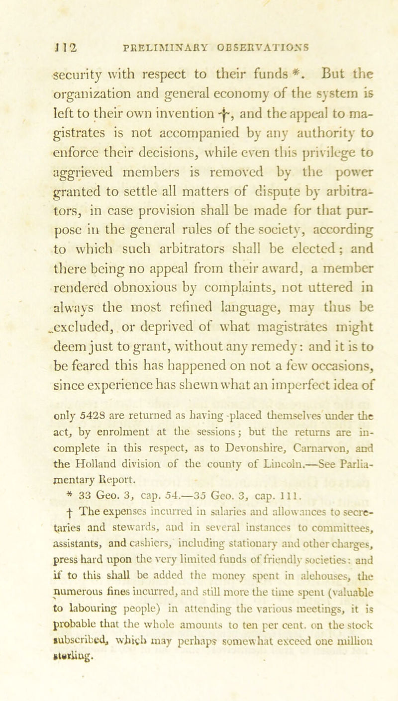 security with respect to their funds *. But the organization and general economy of the system is left to their own invention and the appeal to ma- gistrates is not accompanied by any authority to enforce their decisions, while even this privilege to aggrieved members is removed by the power granted to settle all matters of dispute by arbitra- tors, in case provision shall be made for that pur- pose in the general rules of the societv, according to which such arbitrators shall be elected; and there being no appeal from their award, a member rendered obnoxious by complaints, not uttered in always the most refined language, may thus be .excluded, or deprived of what magistrates might deem just to grant, without any remedy: and it is to be feared this has happened on not a few occasions, since experience has shewn what an imperfect idea of only 5428 are returned as having -placed themselves under the act, by enrolment at the sessions; but the returns are in- complete in this respect, as to Devonshire, Carnarvon, and the Holland division of the county of Lincoln.—See Parlia- mentary Report. * 33 Geo. 3, cap. 54.—35 Geo. 3, cap. 111. f The expenses incurred in salaries and allowances to secre- taries and stewards, and in several instances to committees, assistants, and cashiers, including stationary and other charges, press hard upon the very limited funds of friendly societies: and if to this shall be added the money spent in alehouses, the numerous lines incurred, and still more the time spent (valuable to labouring people) in attending the various meetings, it is probable that the whole amounts to ten per cent, on the stock subscribed, which may perhaps somewhat exceed one million sterling.