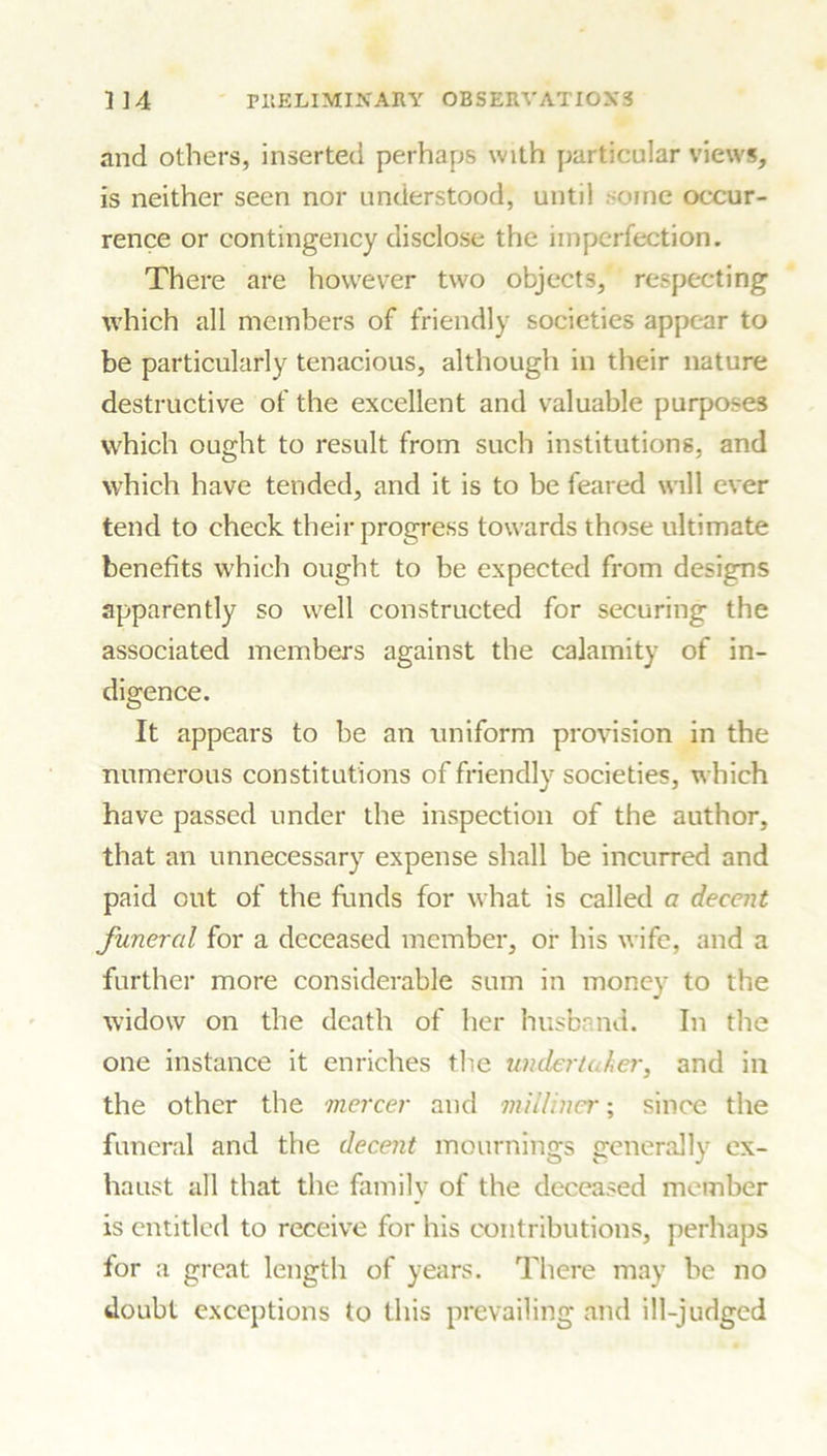 and others, inserted perhaps with particular views, is neither seen nor understood, until orne occur- rence or contingency disclose the imperfection. There are however two objects, respecting which all members of friendly societies appear to be particularly tenacious, although in their nature destructive of the excellent and valuable purposes which ought to result from such institutions, and which have tended, and it is to be feared will ever tend to check their progress towards those ultimate benefits which ought to be expected from designs apparently so well constructed for securing the associated members against the calamity of in- digence. It appears to be an uniform provision in the numerous constitutions of friendly societies, which have passed under the inspection of the author, that an unnecessary expense shall be incurred and paid out of the funds for what is called a decent funeral for a deceased member, or his wife, and a further more considerable sum in money to the widow on the death of her husband. In the one instance it enriches the undertaker, and in the other the mercer and milliner; since the funeral and the decent mournings generally ex- haust all that the family of the deceased member is entitled to receive for his contributions, perhaps for a great length of years. There may be no doubt exceptions to this prevailing and ill-judged