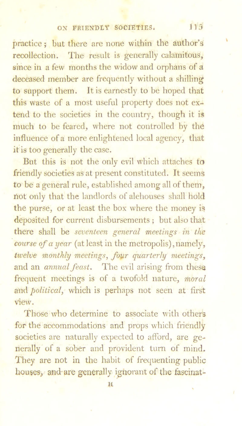 practice; but there are none within the author’s recollection. The result is generally calamitous, since in a few months the widow and orphans of a deceased member are frequently without a shilling to support them. It is earnestly to be hoped that this waste of a most useful property does not ex- tend to the societies in the country, though it is much to be feared, where not controlled by the influence of a more enlightened local agency, that it is too generally the case. But this is not the only evil which attaches to friendly societies as at present constituted. It seems to be a general rule, established among all of them, not only that the landlords of alehouses shall hold the purse, or at least the box where the money is deposited for current disbursements ; but also that there shall be seventeen general meetings in the course of a year (at least in the metropolis), namely, tivelve monthly meetings, four quarterly meetings, and an annual feast. The evil arising from these frequent meetings is of a twofold nature, moral and political, which is perhaps not seen at first view. Those who determine to associate with others for the accommodations and props which friendly societies are naturally expected to afford, are ge- nerally of a sober and provident turn of mind. They are not in the habit of frequenting public houses, and are generally ignorant of the fascinat-