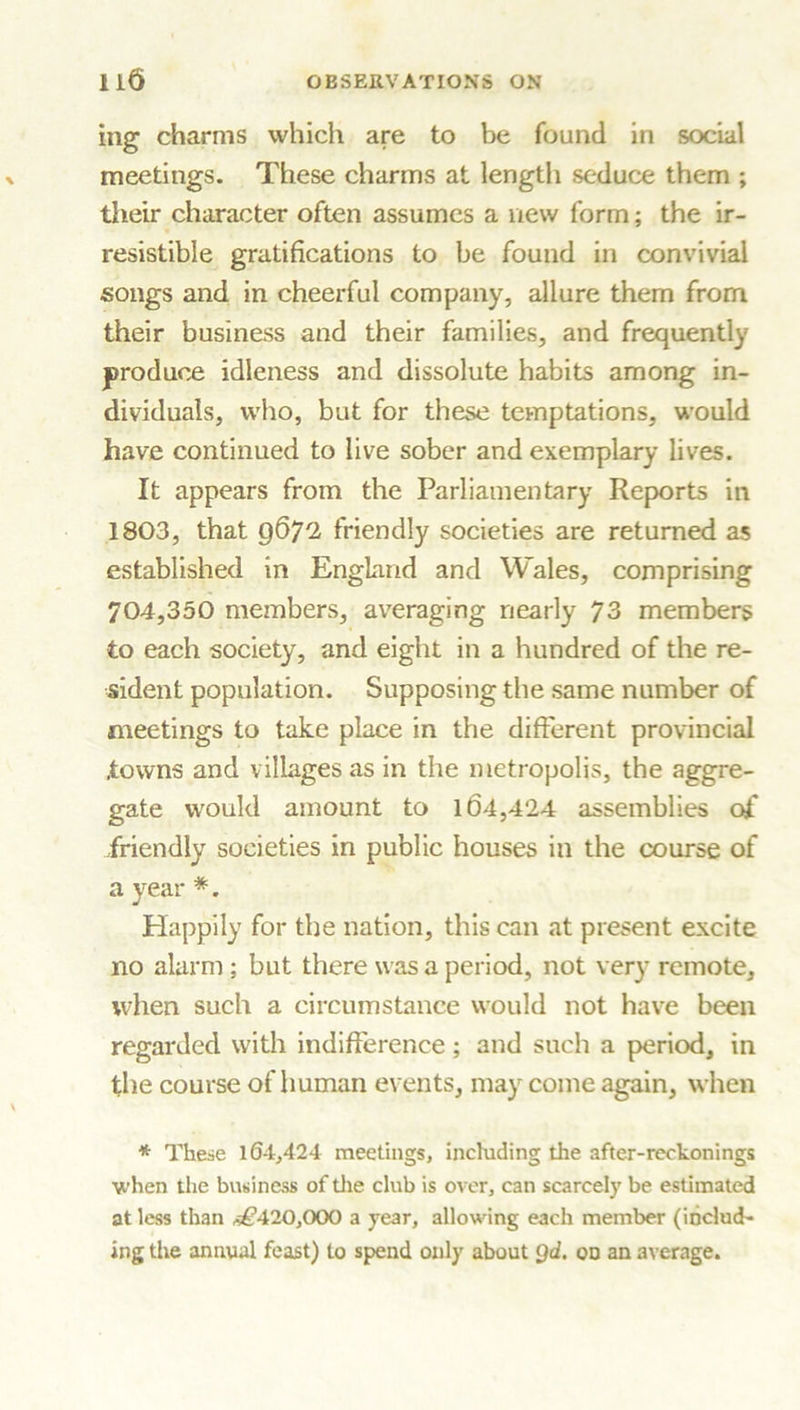 ing charms which are to be found in social meetings. These charms at length seduce them ; their character often assumes a new form; the ir- resistible gratifications to be found in convivial songs and in cheerful company, allure them from their business and their families, and frequently produce idleness and dissolute habits among in- dividuals, who, but for these temptations, would have continued to live sober and exemplary lives. It appears from the Parliamentary Reports in 1803, that 9672 friendly societies are returned as established in England and Wales, comprising 704,350 members, averaging nearly 73 members to each society, and eight in a hundred of the re- sident population. Supposing the same number of meetings to take place in the different provincial .towns and villages as in the metropolis, the aggre- gate would amount to 164,424 assemblies of friendly societies in public houses in the course of a year *. Happily for the nation, this can at present excite no alarm; but there was a period, not very remote, when such a circumstance would not have been regarded with indifference; and such a period, in the course of human events, may come again, when * These 164,424 meetings, including the after-reckonings when the business of the club is over, can scarcely be estimated at less than *£*420,000 a year, allowing each member (includ- ing the annual feast) to spend only about Qd. on an average.