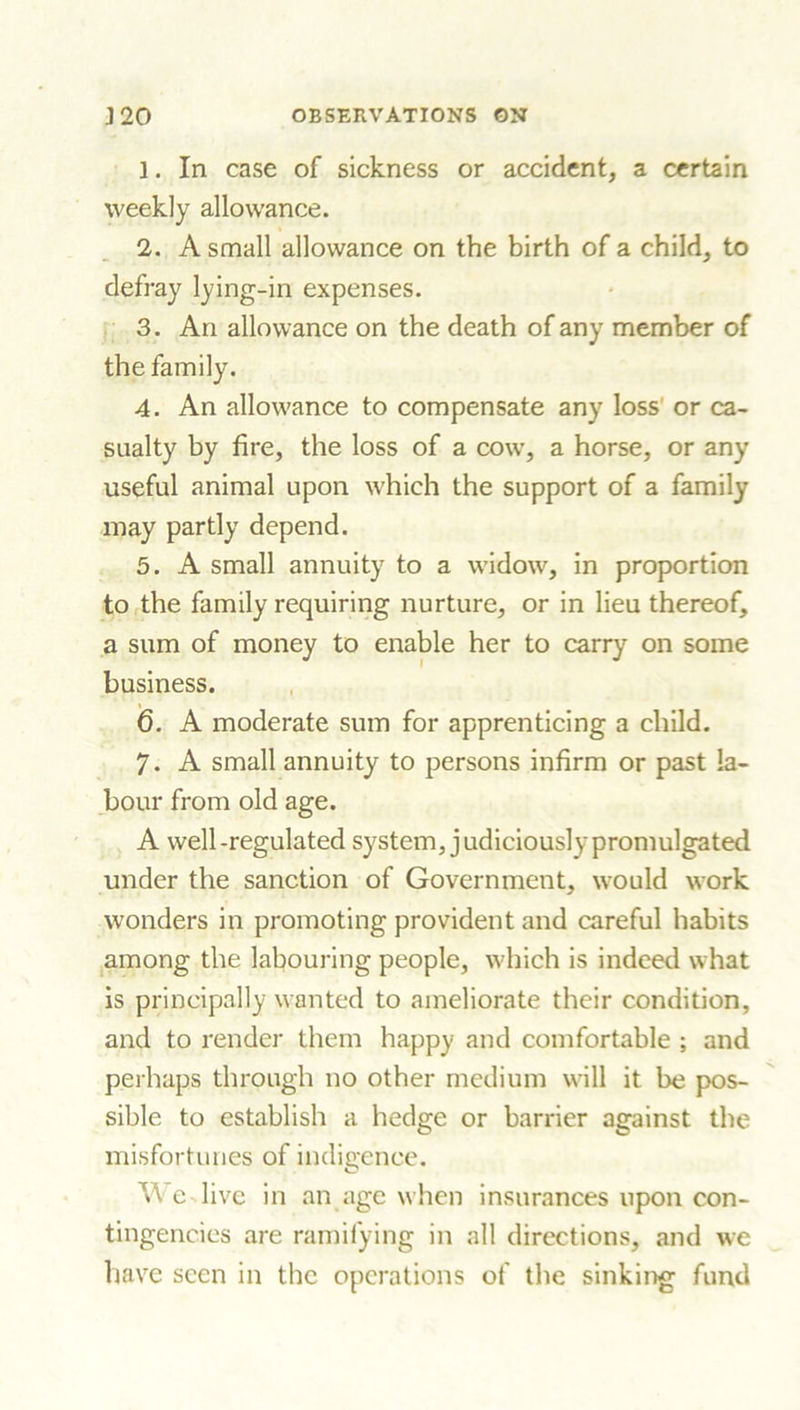 1. In case of sickness or accident, a certain weekly allowance. 2. A small allowance on the birth of a child, to defray lying-in expenses. 3. An allowance on the death of any member of the family. 4. An allowance to compensate any loss' or ca- sualty by fire, the loss of a cow, a horse, or any useful animal upon which the support of a family may partly depend. 5. A small annuity to a widow, in proportion to the family requiring nurture, or in lieu thereof, a sum of money to enable her to carry on some business. (3. A moderate sum for apprenticing a child. 7- A small annuity to persons infirm or past la- bour from old age. A well-regulated system, judiciously promulgated under the sanction of Government, would work wonders in promoting provident and careful habits among the labouring people, which is indeed what is principally wanted to ameliorate their condition, and to render them happy and comfortable ; and perhaps through no other medium will it be pos- sible to establish a hedge or barrier against the misfortunes of indigence. TA e live in an age when insurances upon con- tingencies are ramifying in all directions, and we have seen in the operations of the sinking fund