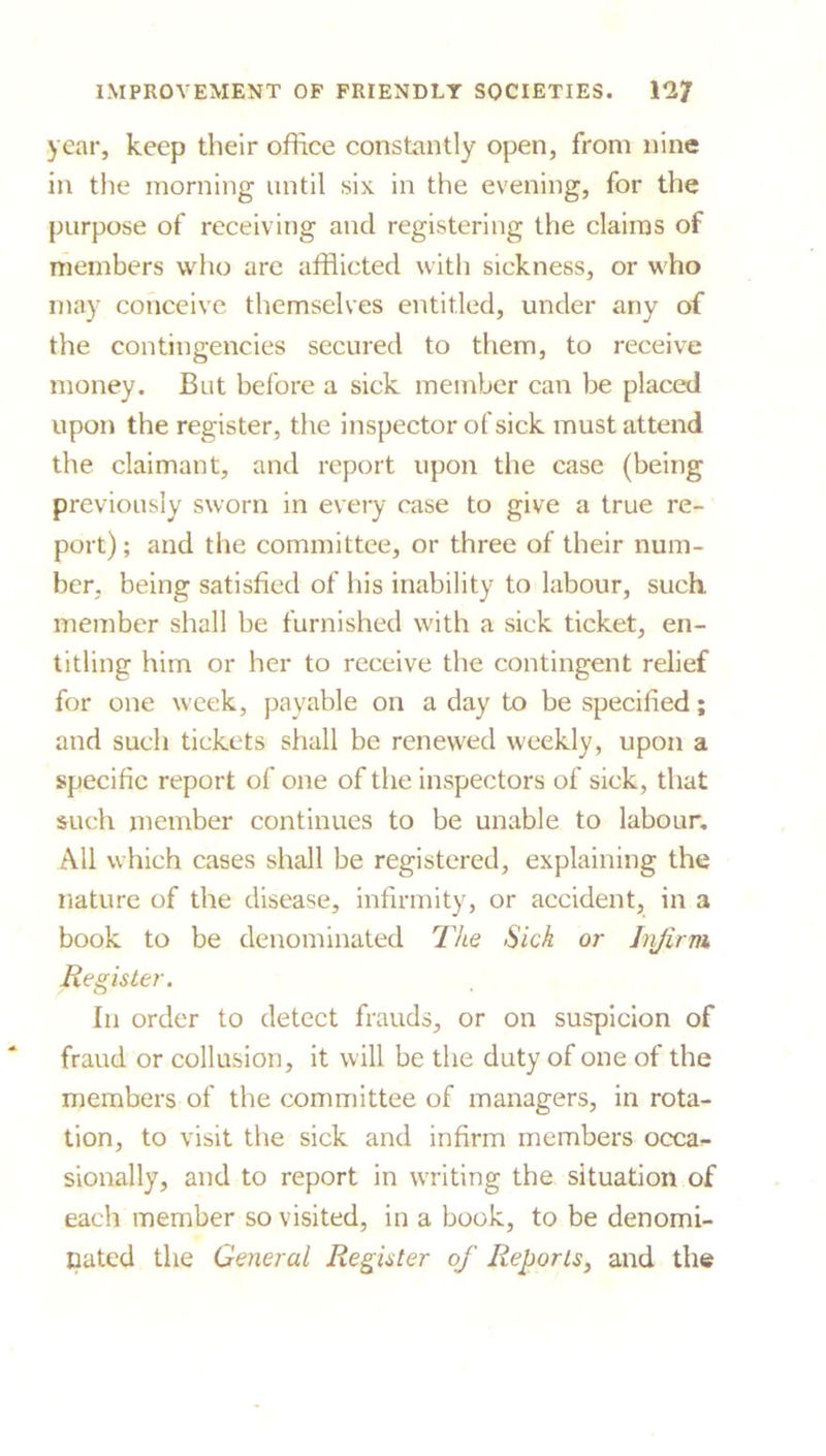 year, keep their office constantly open, from nine in the morning until six in the evening, for the purpose of receiving and registering the claims of members who are afflicted with sickness, or who may conceive themselves entitled, under any of the contingencies secured to them, to receive money. But before a sick member can be placed upon the register, the inspector of sick must attend the claimant, and report upon the case (being previously sworn in every case to give a true re- port); and the committee, or three of their num- ber, being satisfied of his inability to labour, such, member shall be furnished with a sick ticket, en- titling him or her to receive the contingent relief for one week, payable on a day to be specified; and such tickets shall be renewed weekly, upon a specific report of one of the inspectors of sick, that such member continues to be unable to labour. All which cases shall be registered, explaining the nature of the disease, infirmity, or accident, in a book to be denominated The Sick or Infirm Register. In order to detect frauds, or on suspicion of fraud or collusion, it will be the duty of one of the members of the committee of managers, in rota- tion, to visit the sick and infirm members occa- sionally, and to report in writing the situation of each member so visited, in a book, to be denomi- nated the General Register of Reports, and the
