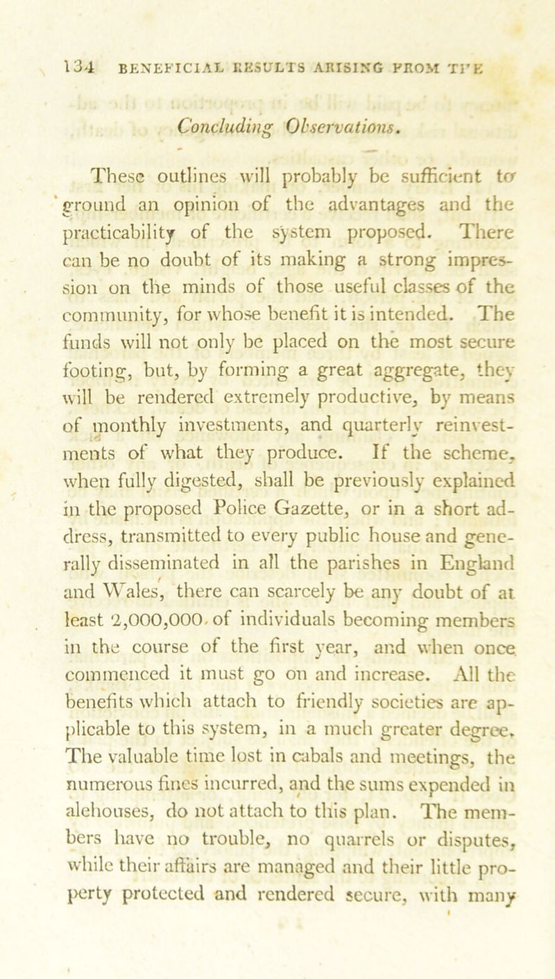 Concluding Observations. These outlines will probably be sufficient trr ground an opinion of the advantages and the practicability of the system proposed. There can be no doubt of its making a strong impres- sion on the minds of those useful classes of the community, for whose benefit it is intended. The funds will not only be placed on the most secure footing, but, by forming a great aggregate, they will be rendered extremely productive, by means of monthly investments, and quarterly reinvest- ments of what they produce. If the scheme, when fully digested, shall be previously explained in the proposed Police Gazette, or in a short ad- dress, transmitted to every public house and gene- rally disseminated in all the parishes in England and Wales, there can scarcely be any doubt of at least '2,000,000- of individuals becoming members in the course of the first year, and when once commenced it must go on and increase. All the benefits which attach to friendly societies are ap- plicable to this system, in a much greater degree. The valuable time lost in cabals and meetings, the numerous fines incurred, and the sums expended in alehouses, do not attach to this plan. The mem- bers have no trouble, no quarrels or disputes, while their affairs are managed and their little pro- perty protected and rendered secure, with many