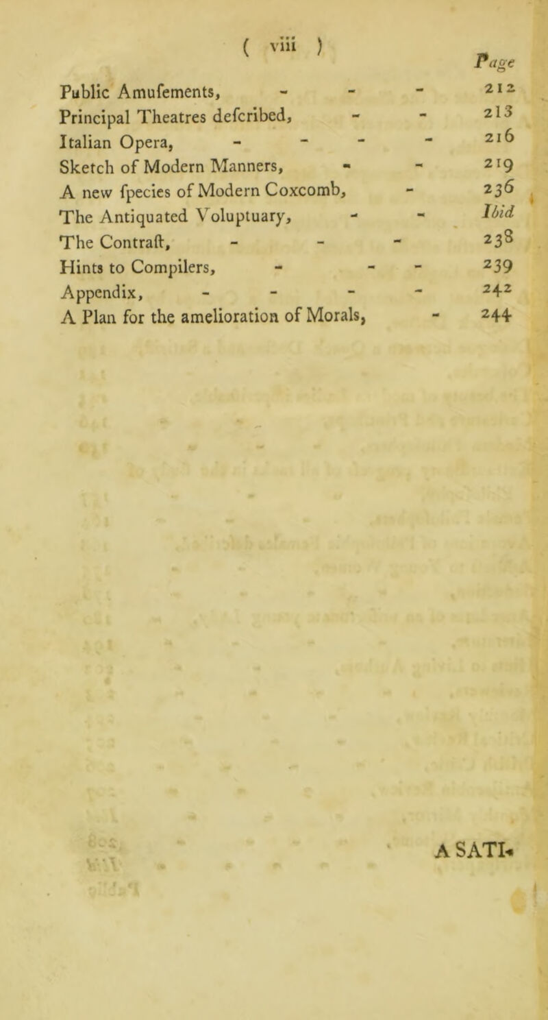 Public Amufements, - - - 212 Principal Theatres defcribed, - - 21J Italian Opera, - - - “ 21 ^ Sketch of Modern Manners, - - 2I9 A new fpecies of Modern Coxcomb, - 236 The Antiquated Voluptuary, - - Ibid The Contraft, - - - 23^ Hints to Compilers, - - 239 Appendix, - - 242 A Plan for the amelioration of Morals, - 244 ♦ • T A SATI-*