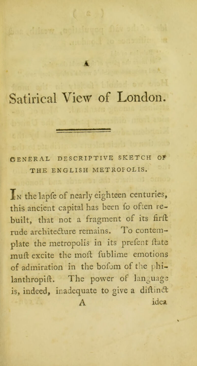 Satirical View of London. GENERAL DESCRIPTIVE SKETCH OF THE ENGLISH METROPOLIS. In the lapfe of nearly eighteen centuries, this ancient capital has been fo often re- built, that not a fragment of its firft rude architecture remains. To contem- plate the metropolis in its prefent (fate muft excite the moft fublime emotions of admiration in the bofom of the phi- lanthropic. The power of language is, indeed, inadequate to give a diftinCt A idea