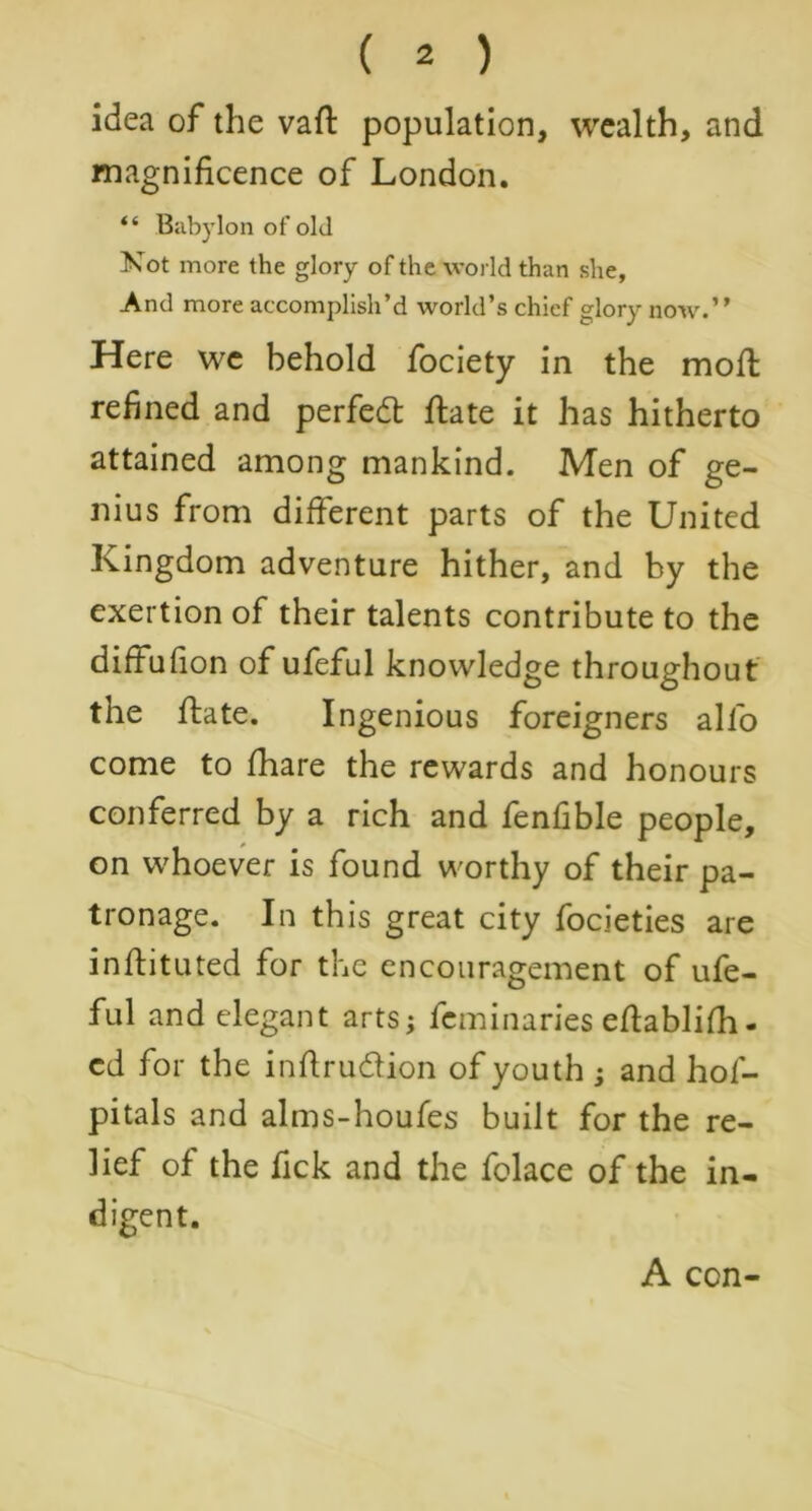 idea of the vaft population, wealth, and magnificence of London. “ Babylon of old Not more the glory of the world than she, And more accomplish’d world’s chief glory now.” Here we behold fociety in the mod refined and perfect flate it has hitherto attained among mankind. Men of ge- nius from different parts of the United Kingdom adventure hither, and by the exertion of their talents contribute to the diffufion of ufeful knowledge throughout the ftate. Ingenious foreigners alfo come to fhare the rewards and honours conferred by a rich and fenfible people, on whoever is found worthy of their pa- tronage. In this great city focieties are inflituted for the encouragement of ufe- ful and elegant arts; feminaries eflablifh- cd for the inftru&ion of youth ; and hos- pitals and alms-houfes built for the re- lief of the fick and the folace of the in- digent. A con-