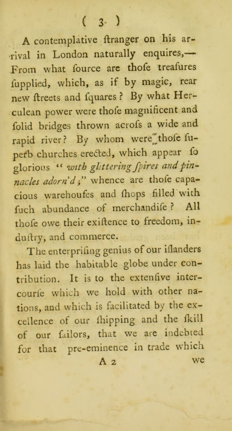 A contemplative ftranger on his ar- rival in London naturally enquires,— From what l'ource are thofe treafures fupplied, which, as if by magic, rear new ftreets and lquares ? By what Her- culean power were thole magnificent and folid bridges thrown acrofs a wide and rapid river ? By whom were^thole fu- perb churches created, which appear fo glorious “ with glittering fpires and pin- nacles adorn d whence are thole capa- cious warehoufes and (hops filled with fuch abundance of merchandife ? All thofe owe their existence to freedom, in- dustry, and commerce. The enterprifing genius of our illanders has laid the habitable globe under con- tribution. It is to the extenfive inter- courle which we hold with other na- tions, aud which is facilitated by tne ex- cellence of our iliipping and the fkill of our failors, that we are indebted for that pre-eminence in trade which A 2 we