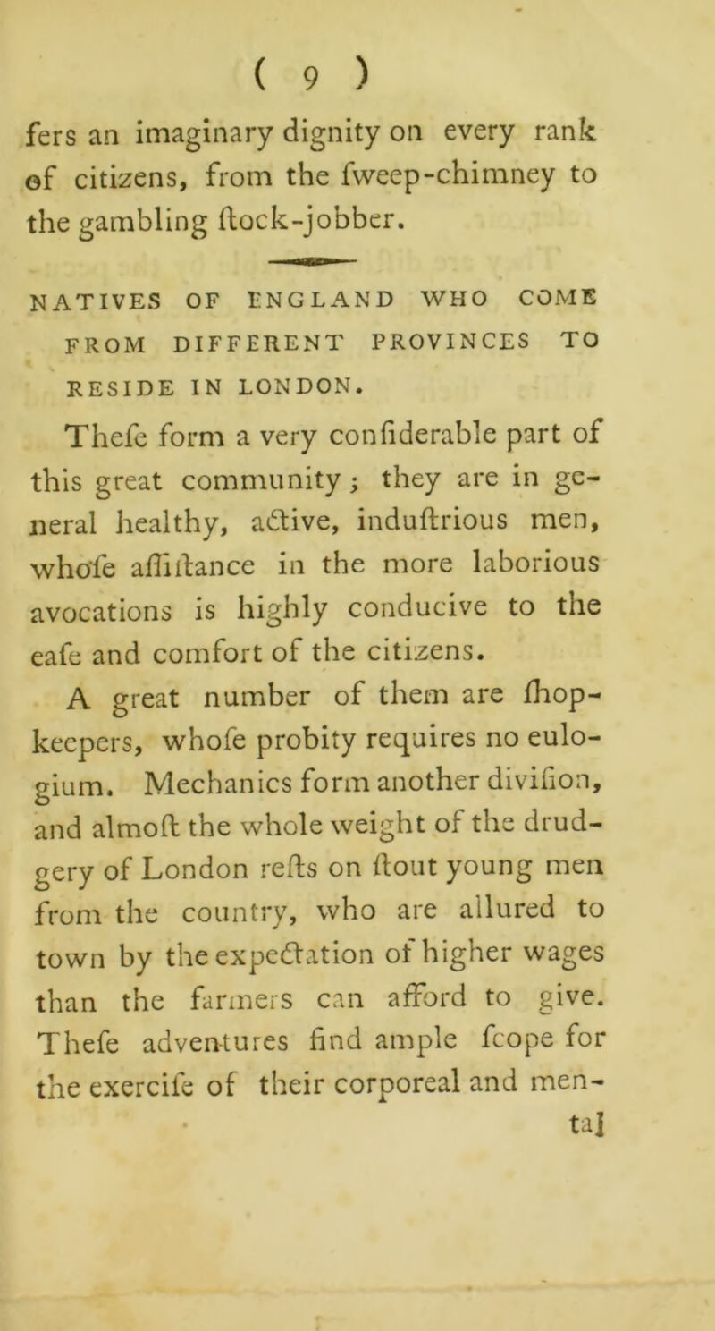 fers an imaginary dignity on every rank of citizens, from the fvveep-chimney to the gambling flock-jobber. NATIVES OF ENGLAND WHO COME FROM DIFFERENT PROVINCES TO RESIDE IN LONDON. Thefe form a very confiderable part of this great community; they are in ge- neral healthy, active, induftrious men, whole affiilance in the more laborious avocations is highly conducive to the eafe and comfort of the citizens. A great number of them are fhop- keepers, whofe probity requires no eulo- gium. Mechanics form another divifion, and almofl the whole weight of the drud- gery of London refls on flout young men from the country, who are allured to town by the expectation of higher wages than the farmers can afford to give. Thefe adventures find ample fcope for the exercife of their corporeal and men- tal